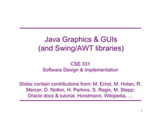Java Graphics & GUIs
(and Swing/AWT libraries)
CSE 331
Software Design & Implementation
Slides contain contributions from: M. Ernst, M. Hotan, R.
Mercer, D. Notkin, H. Perkins, S. Regis, M. Stepp;
Oracle docs & tutorial, Horstmann, Wikipedia, 2
1
 