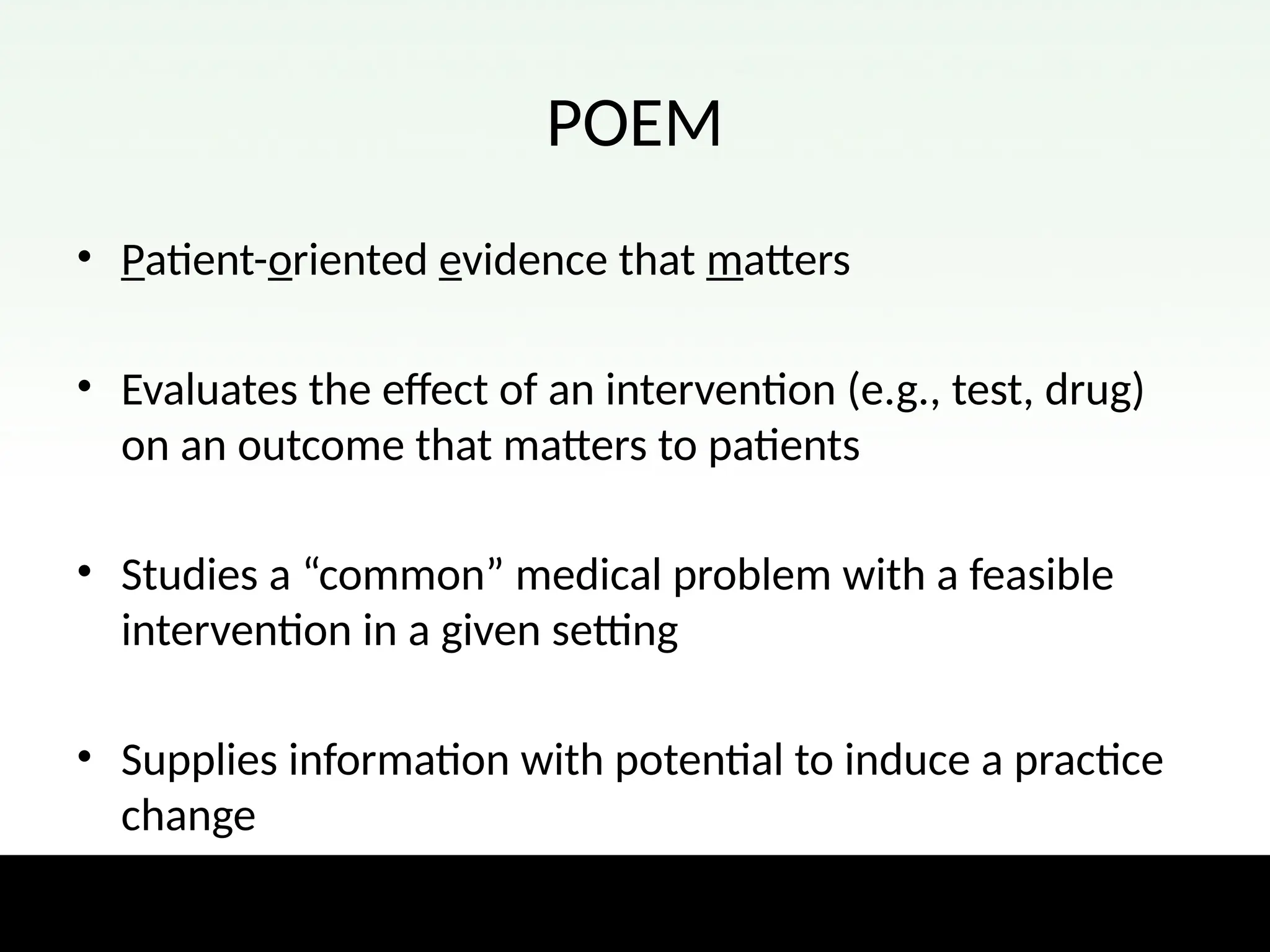 POEM
• Patient-oriented evidence that matters
• Evaluates the effect of an intervention (e.g., test, drug)
on an outcome that matters to patients
• Studies a “common” medical problem with a feasible
intervention in a given setting
• Supplies information with potential to induce a practice
change
 