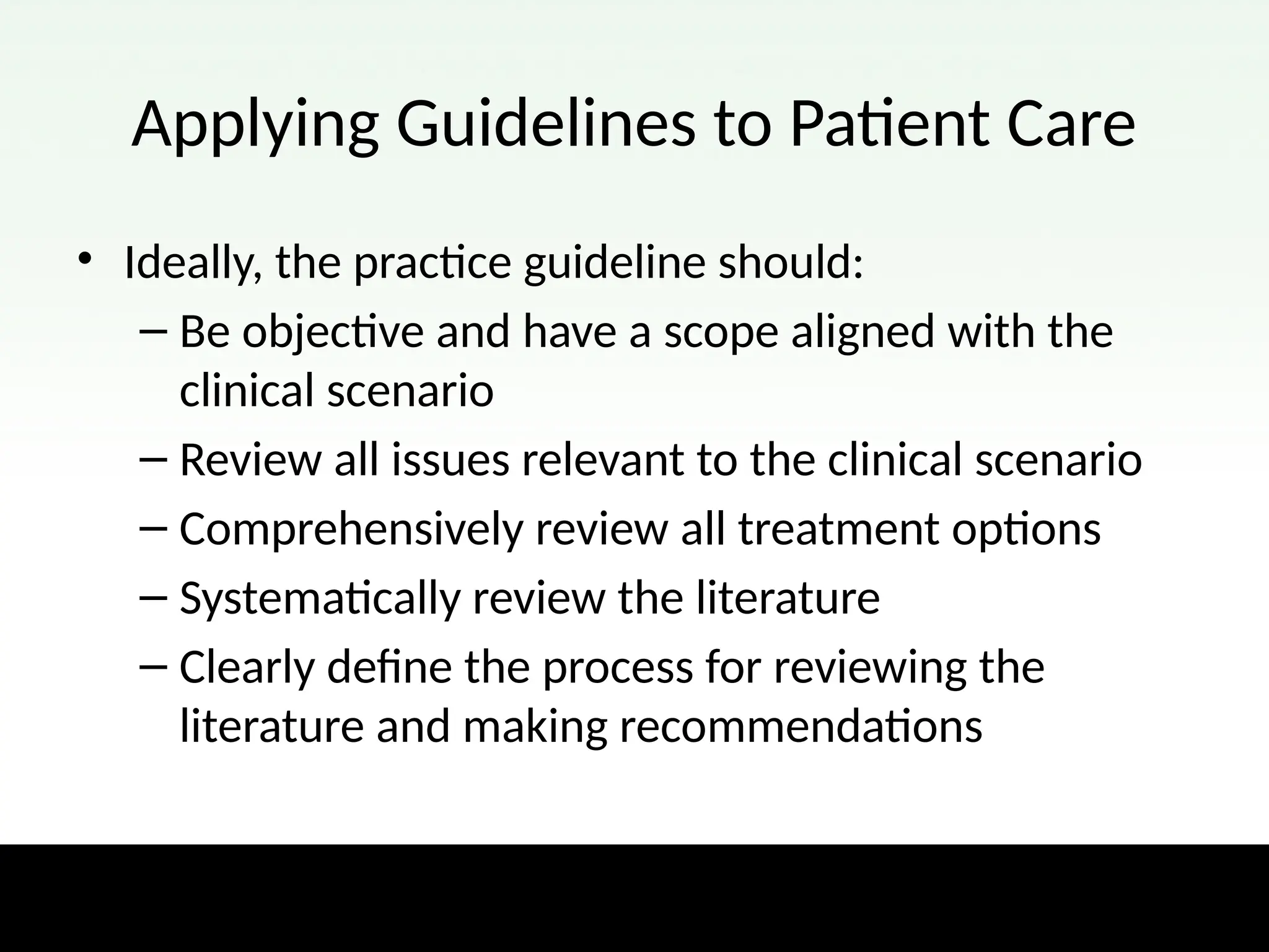 Applying Guidelines to Patient Care
• Ideally, the practice guideline should:
– Be objective and have a scope aligned with the
clinical scenario
– Review all issues relevant to the clinical scenario
– Comprehensively review all treatment options
– Systematically review the literature
– Clearly define the process for reviewing the
literature and making recommendations
 