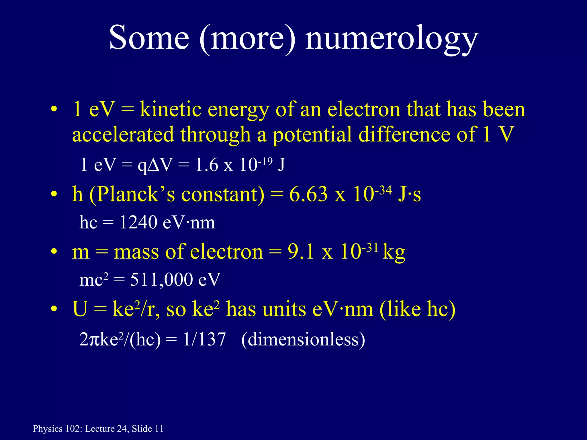 Some (more) numerology 1 eV = kinetic energy of an electron that has been accelerated through a potential difference of 1 V 1 eV = q  V = 1.6 x 10 -19  J h (Planck’s constant) = 6.63 x 10 -34  J·s hc = 1240 eV·nm m = mass of electron = 9.1 x 10 -31  kg mc 2  = 511,000 eV U = ke 2 /r, so ke 2  has units eV·nm (like hc) 2  ke 2 /(hc) = 1/137  (dimensionless) 