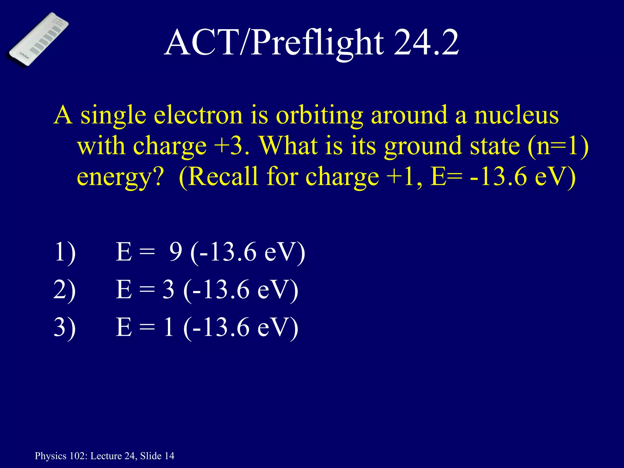ACT/Preflight 24.2 A single electron is orbiting around a nucleus with charge +3. What is its ground state (n=1) energy?  (Recall for charge +1, E= -13.6 eV) 1) E =  9 (-13.6 eV)  2)  E = 3 (-13.6 eV) 3)  E = 1 (-13.6 eV) 