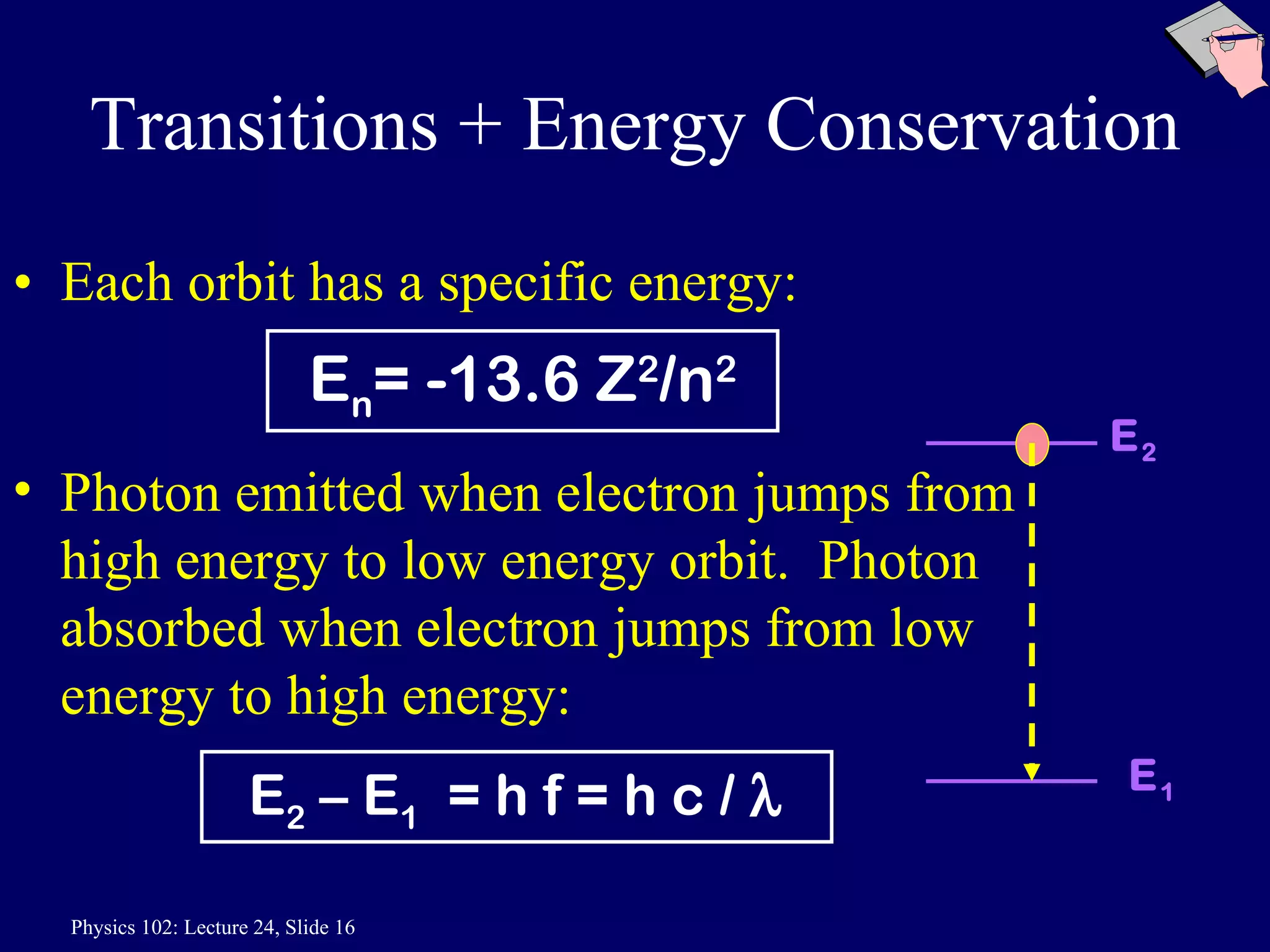 Transitions + Energy Conservation Each orbit has a specific energy:  Photon emitted when electron jumps from high energy to low energy orbit.  Photon absorbed when electron jumps from low energy to high energy: E n = -13.6 Z 2 /n 2 E 2  – E 1   = h f = h c /   E 2 E 1 