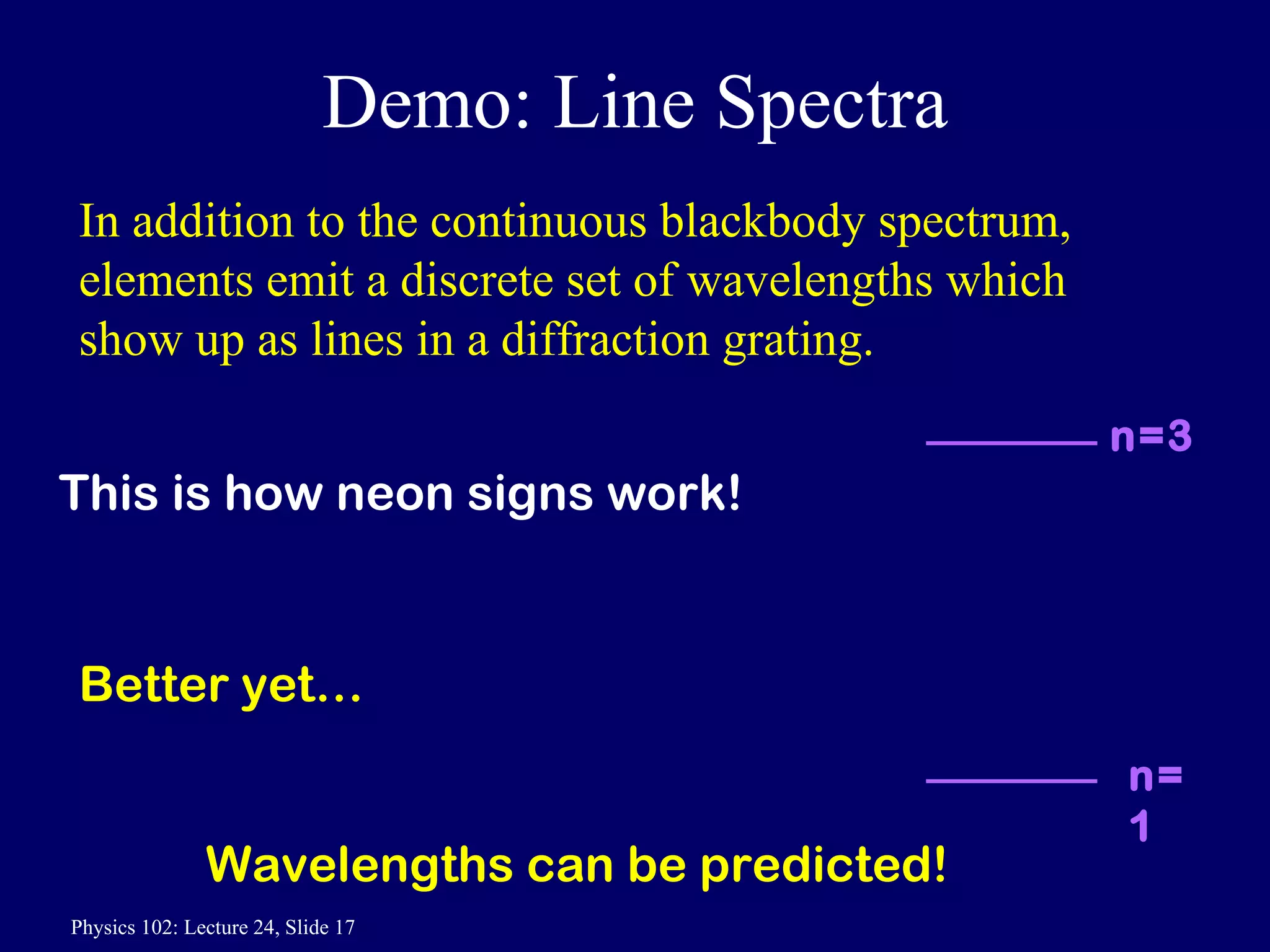 Demo: Line Spectra In addition to the continuous blackbody spectrum, elements emit a discrete set of wavelengths which show up as lines in a diffraction grating. Better yet… Wavelengths can be predicted! This is how neon signs work! n=3 n=1 