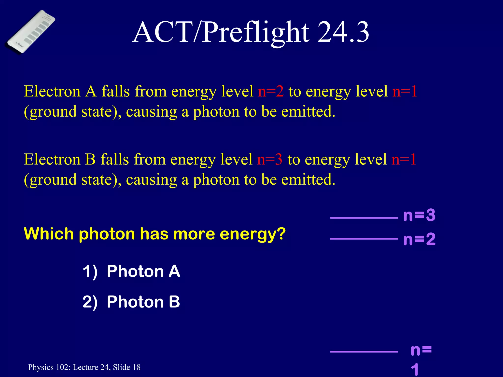 ACT/Preflight 24.3 Electron A falls from energy level  n=2  to energy level  n=1  (ground state), causing a photon to be emitted. Electron B falls from energy level  n=3  to energy level  n=1  (ground state), causing a photon to be emitted.  Which photon has more energy? 1)  Photon A 2)  Photon B n=2 n=3 n=1 