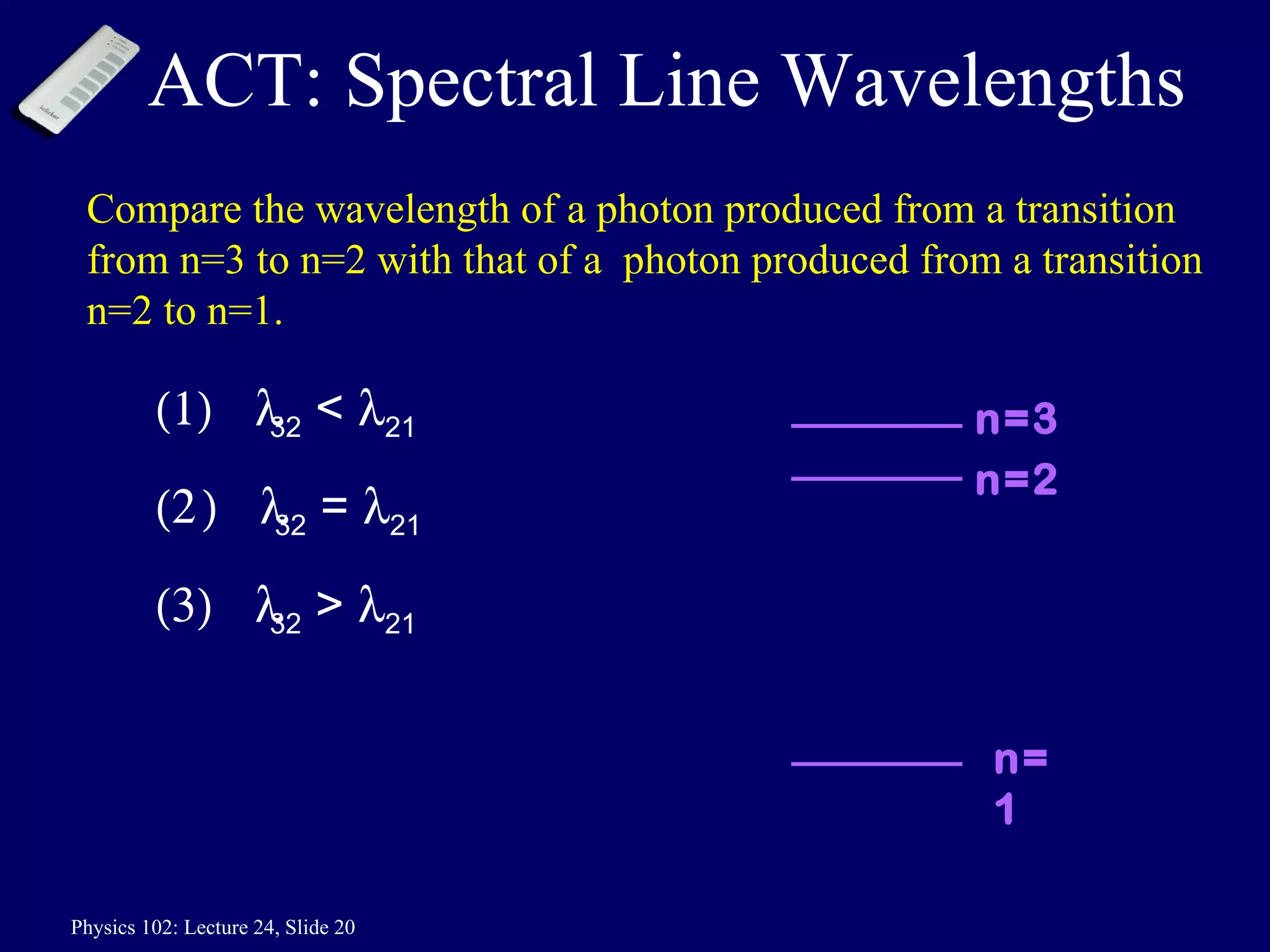ACT: Spectral Line Wavelengths Compare the wavelength of a photon produced from a transition from n=3 to n=2 with that of a  photon produced from a transition n=2 to n=1.  32  <   21  32  =   21  32  >   21 n=2 n=3 n=1 
