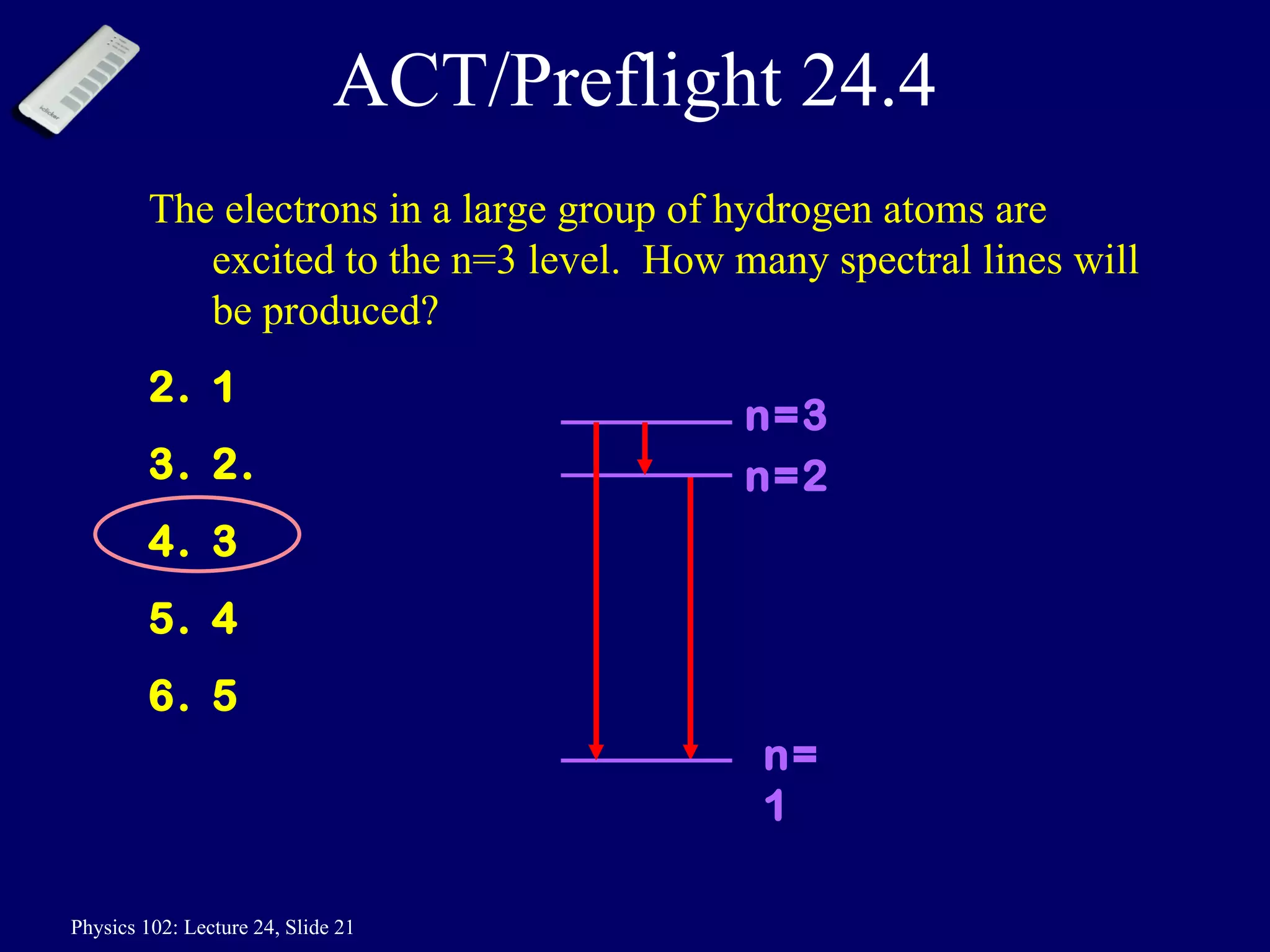 ACT/Preflight 24.4 The electrons in a large group of hydrogen atoms are excited to the n=3 level.  How many spectral lines will be produced? 1 2.  3 4 5 n=2 n=3 n=1 