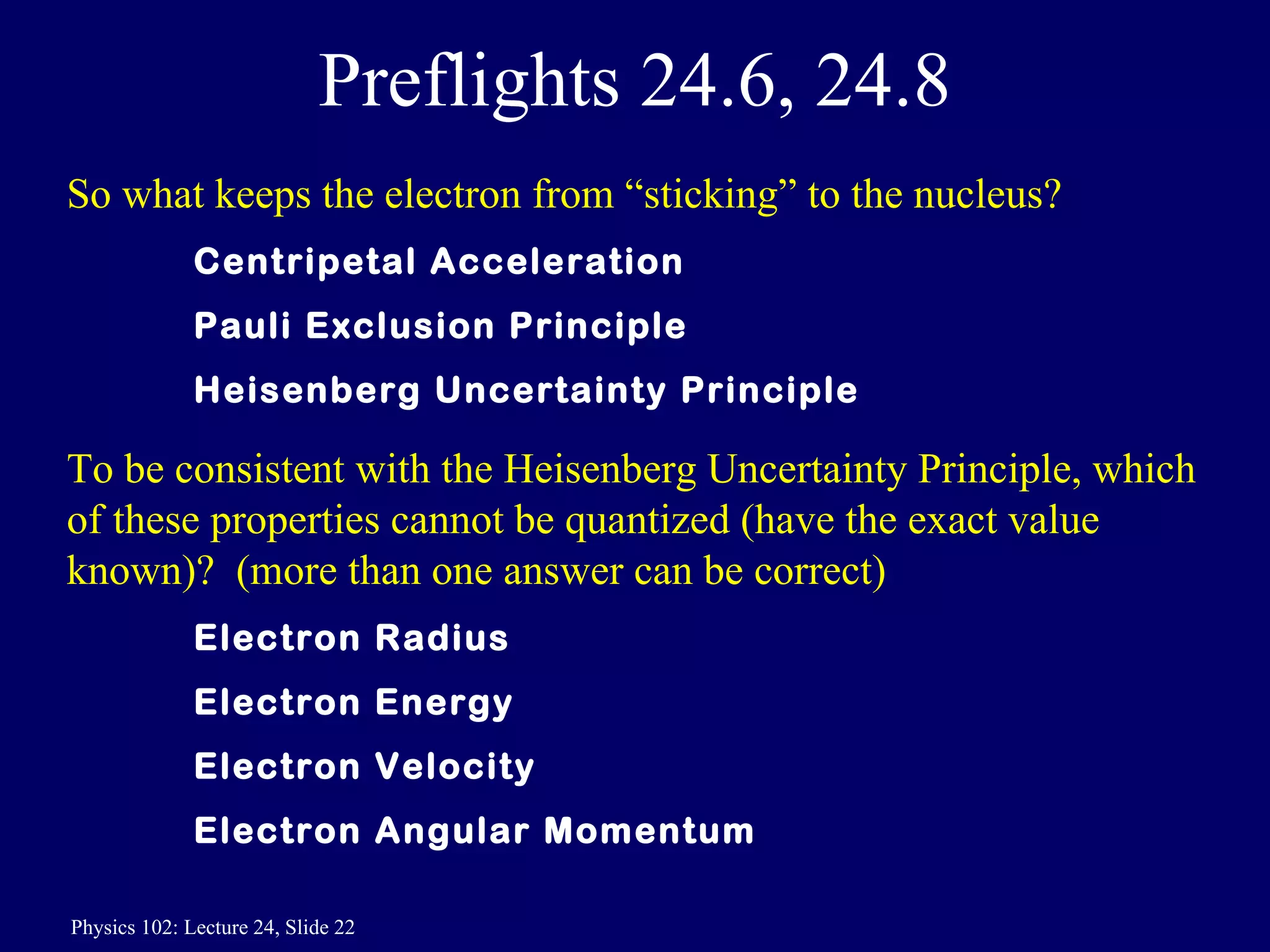 Preflights 24.6, 24.8 So what keeps the electron from “sticking” to the nucleus? Centripetal Acceleration Pauli Exclusion Principle Heisenberg Uncertainty Principle To be consistent with the Heisenberg Uncertainty Principle, which of these properties cannot be quantized (have the exact value known)?  (more than one answer can be correct)  Electron Radius Electron Energy Electron Velocity Electron Angular Momentum 