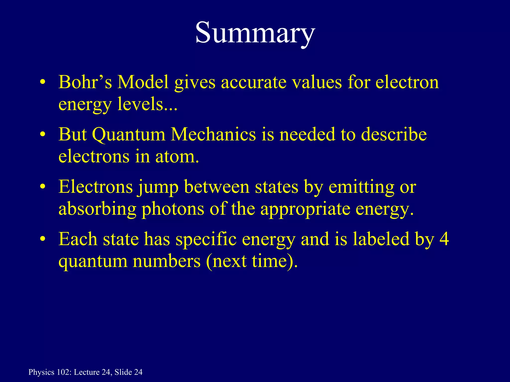 Summary Bohr’s Model gives accurate values for electron energy levels... But Quantum Mechanics is needed to describe electrons in atom. Electrons jump between states by emitting or absorbing photons of the appropriate energy. Each state has specific energy and is labeled by 4 quantum numbers (next time). 