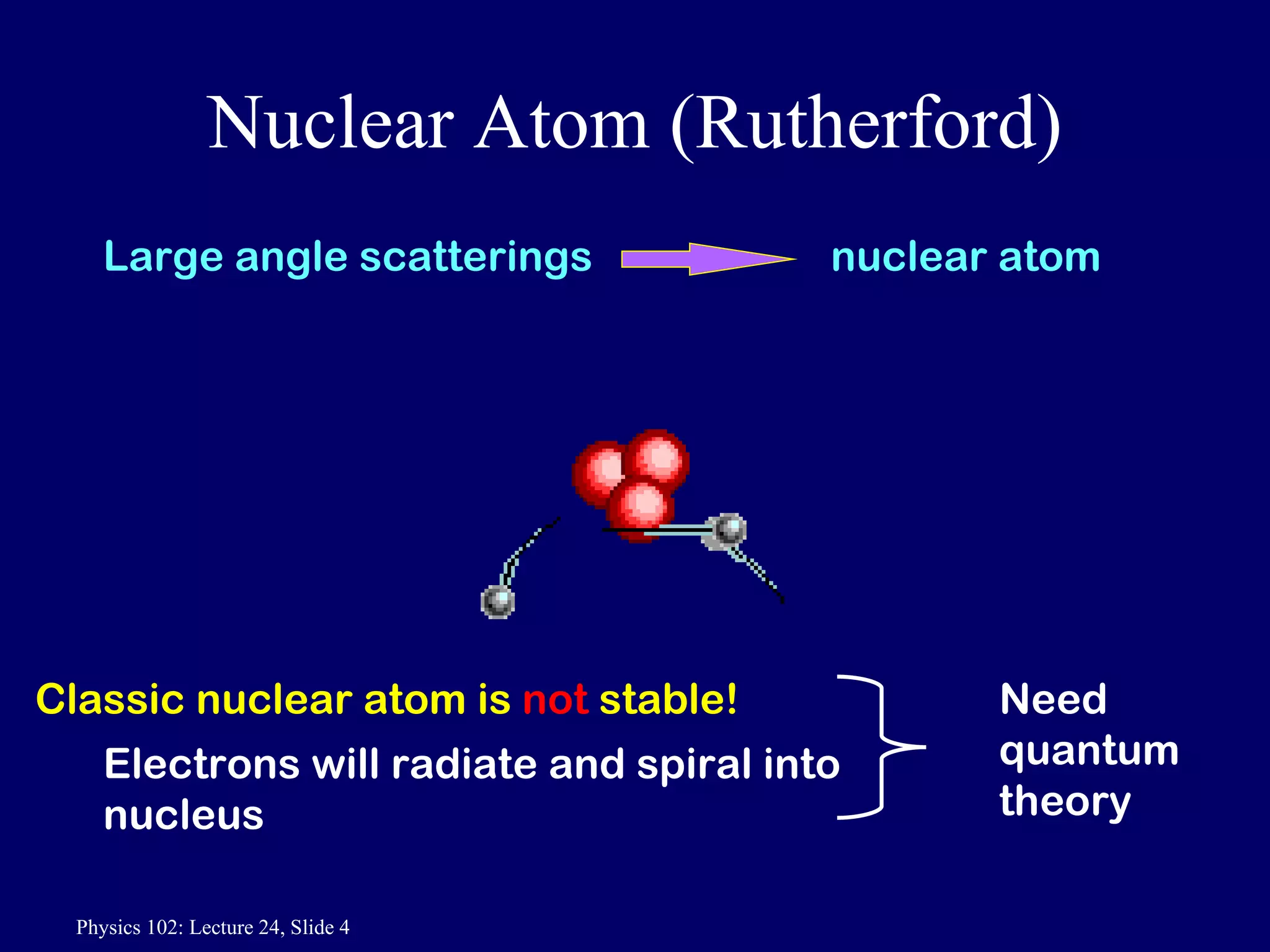 Nuclear Atom (Rutherford) Classic nuclear atom is  not  stable! Electrons will radiate and spiral into nucleus Need quantum theory Large angle scatterings  nuclear atom 