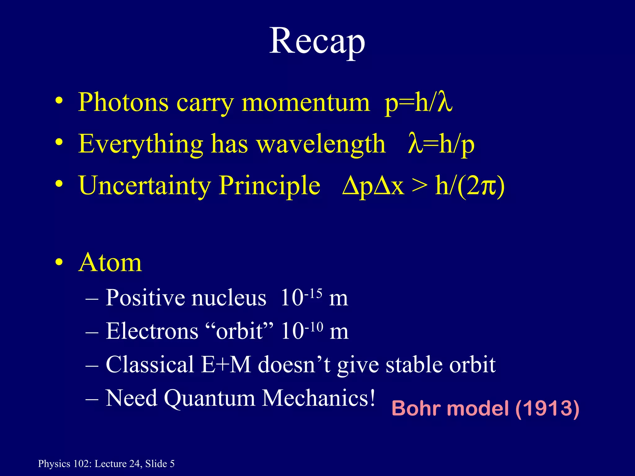 Recap Photons carry momentum  p=h/  Everything has wavelength   =h/p Uncertainty Principle   p  x > h/(2  Atom  Positive nucleus  10 -15  m Electrons “orbit” 10 -10  m Classical E+M doesn’t give stable orbit Need Quantum Mechanics! Bohr model (1913) 