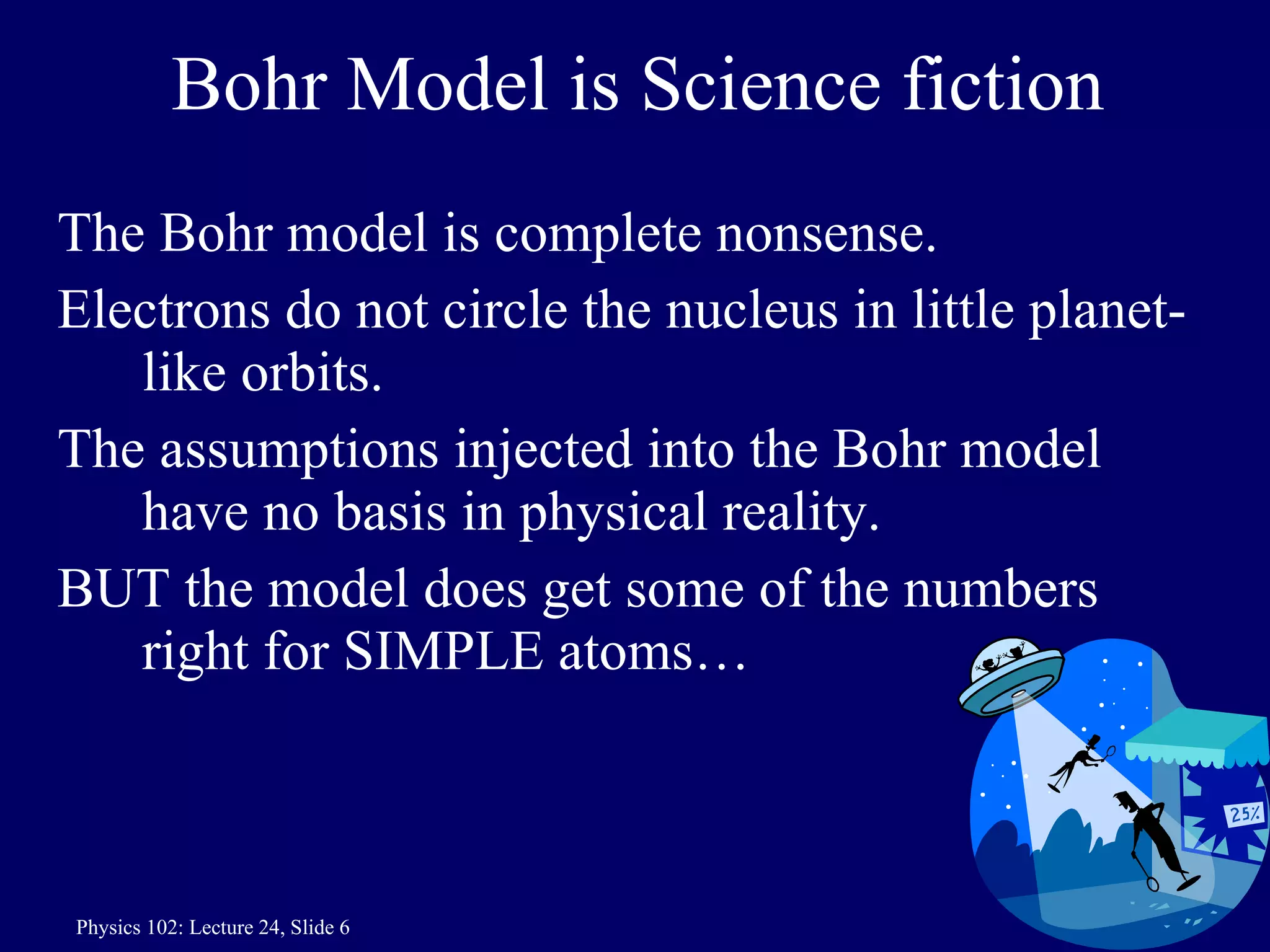 Bohr Model is Science fiction The Bohr model is complete nonsense. Electrons do not circle the nucleus in little planet-like orbits. The assumptions injected into the Bohr model have no basis in physical reality. BUT the model does get some of the numbers right for SIMPLE atoms… 