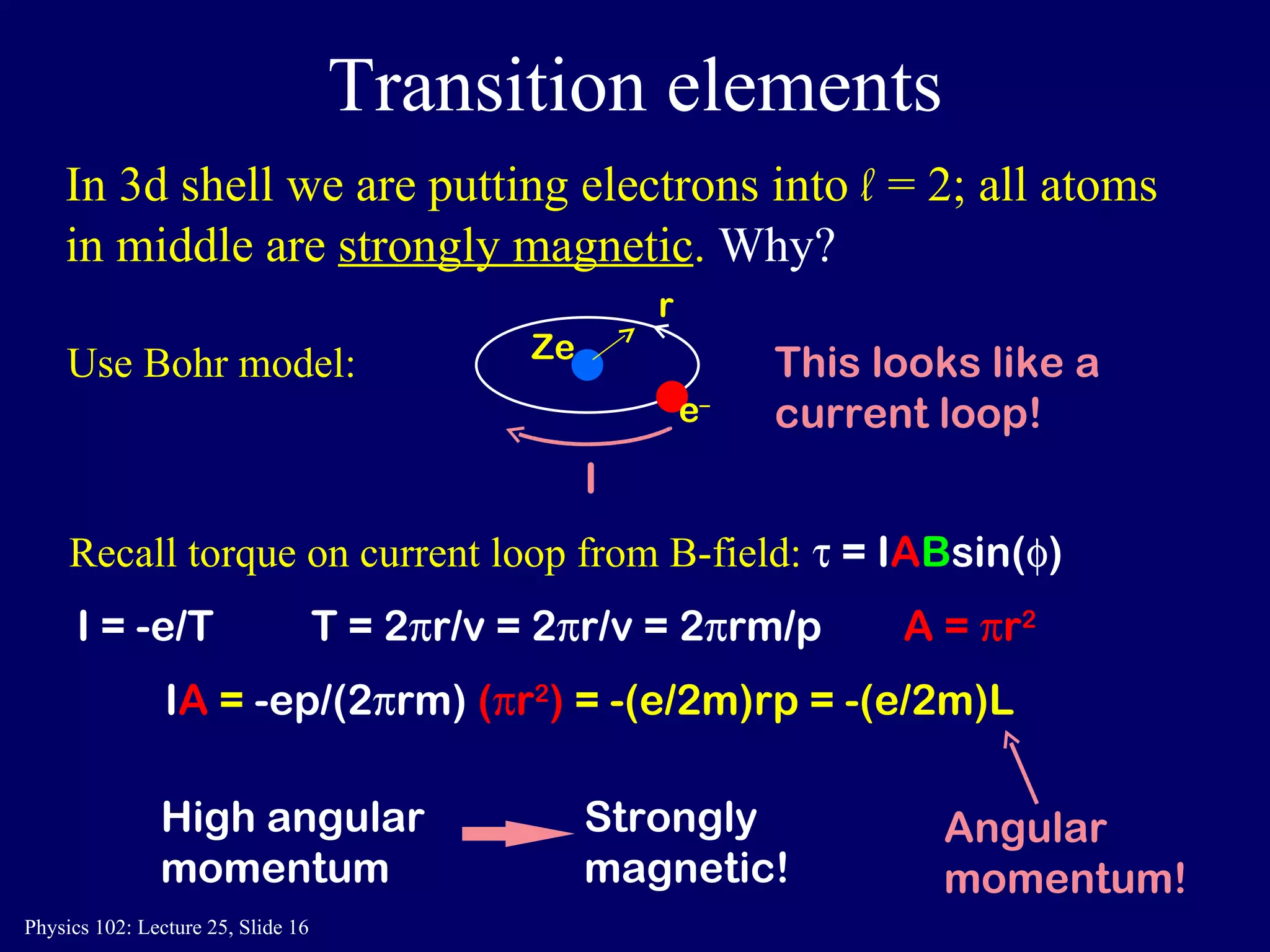 Transition elements Recall torque on current loop from B-field:    = I A B sin(  ) I A  =  -ep/(2  rm)  (  r 2 )  = -(e/2m)rp = -(e/2m)L  T = 2  r/v = 2  r/v = 2  rm/p In 3d shell we are putting electrons into  l   = 2; all atoms in middle are  strongly magnetic .  Why? High angular momentum Strongly magnetic! Use Bohr model:  Ze e – This looks like a current loop! I = -e/T A =   r 2 r I Angular momentum! 