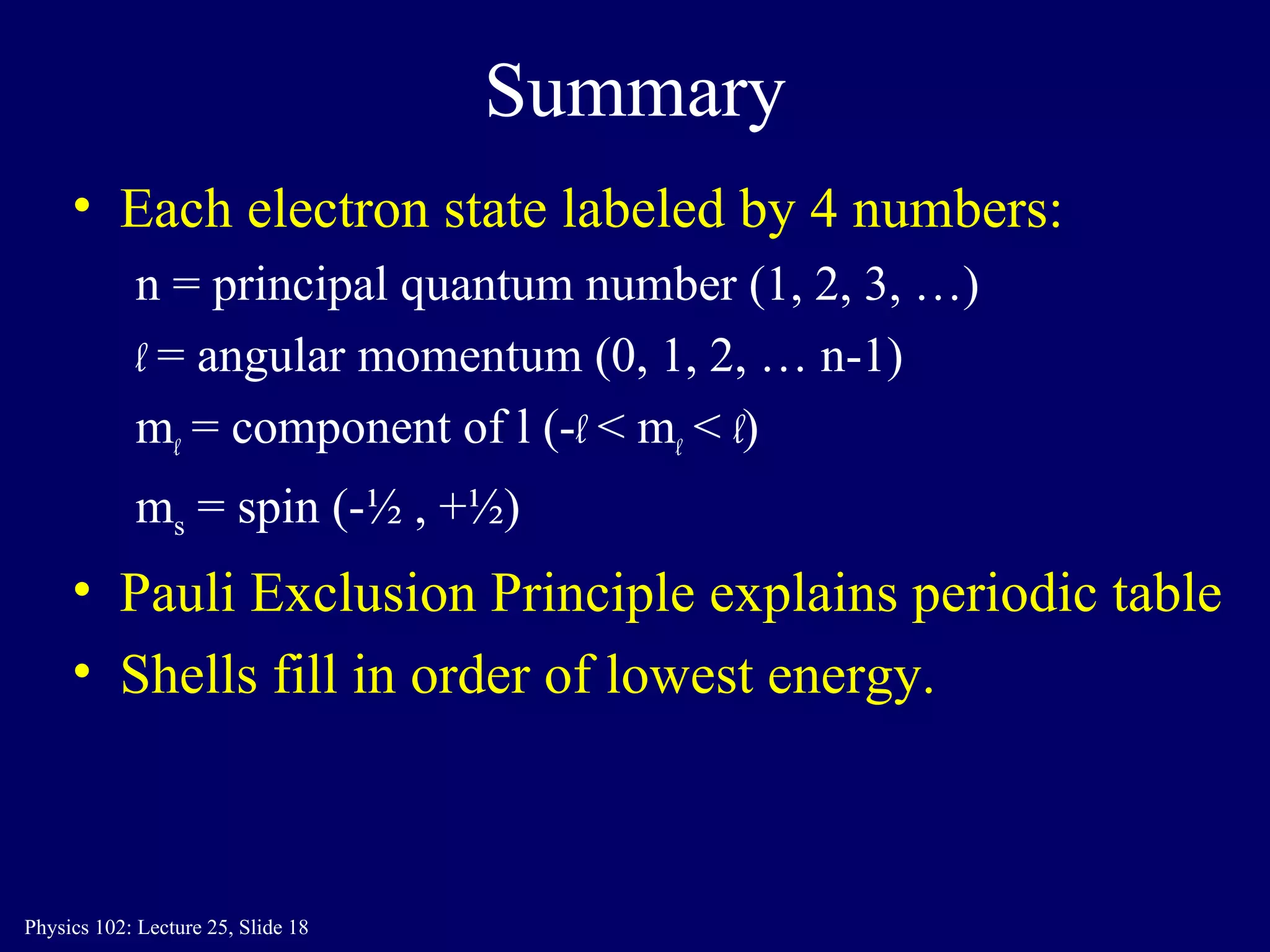 Summary Each electron state labeled by 4 numbers: n = principal quantum number (1, 2, 3, …) l  = angular momentum (0, 1, 2, … n-1) m l  = component of l (- l  < m l  <  l ) m s  = spin (-½ , +½) Pauli Exclusion Principle explains periodic table Shells fill in order of lowest energy. 