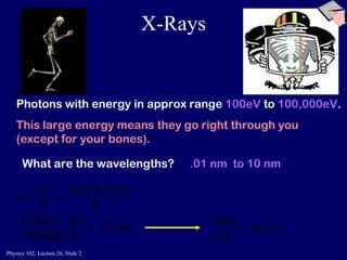 X-Rays Photons with energy in approx range  100eV  to  100,000eV . This large energy means they go right through you  (except for your bones). What are the wavelengths? .01 nm  to 10 nm 