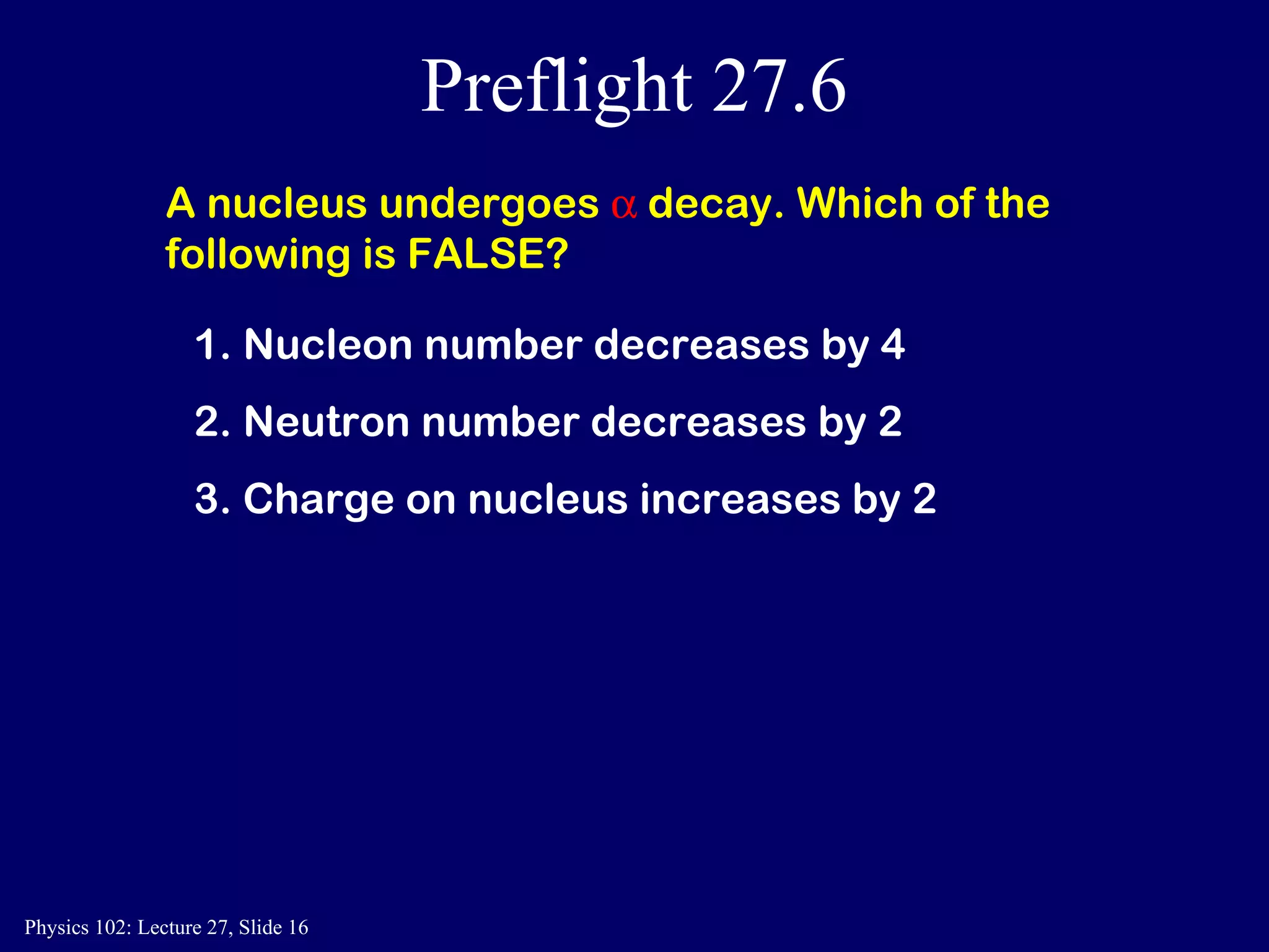 Preflight 27.6 A nucleus undergoes    decay. Which of the following is FALSE? 1. Nucleon number decreases by 4  2. Neutron number decreases by 2  3. Charge on nucleus increases by 2  