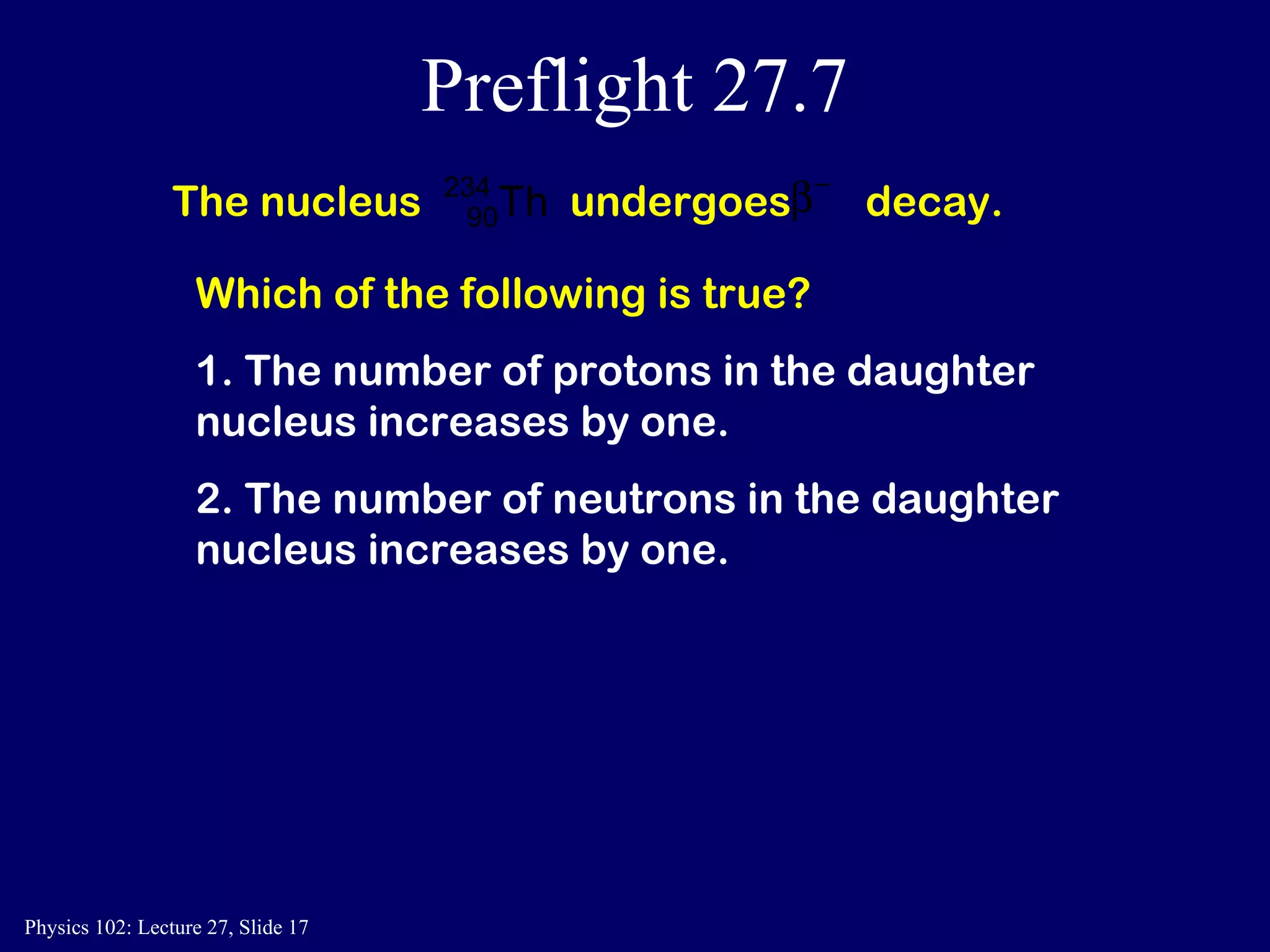 Preflight 27.7 The nucleus  undergoes  decay.  Which of the following is true? 1. The number of protons in the daughter nucleus increases by one.  2. The number of neutrons in the daughter nucleus increases by one.  