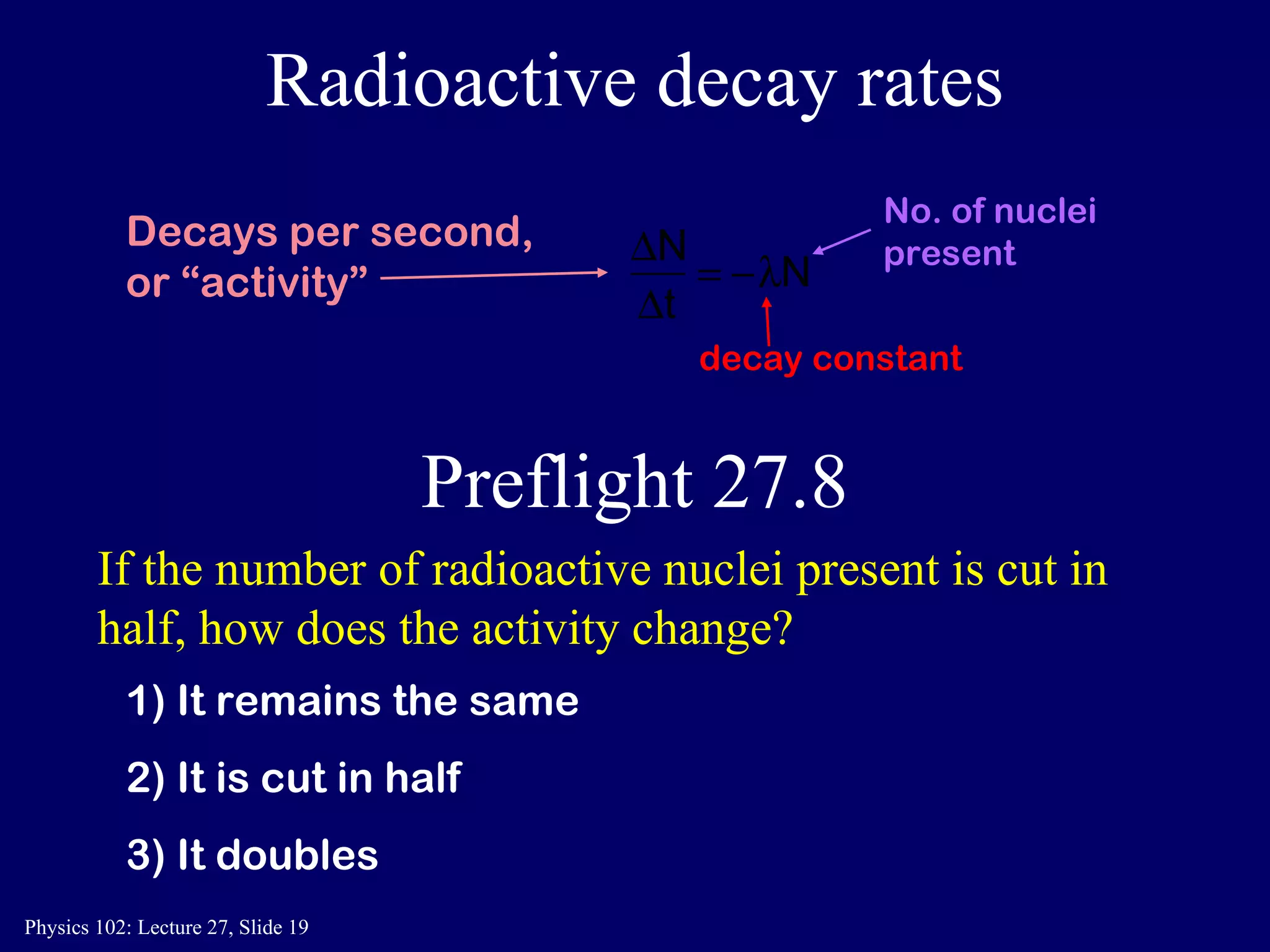 Radioactive decay rates If the number of radioactive nuclei present is cut in half, how does the activity change? 1) It remains the same 2) It is cut in half 3) It doubles Preflight 27.8 No. of nuclei present decay constant Decays per second,  or “activity” 