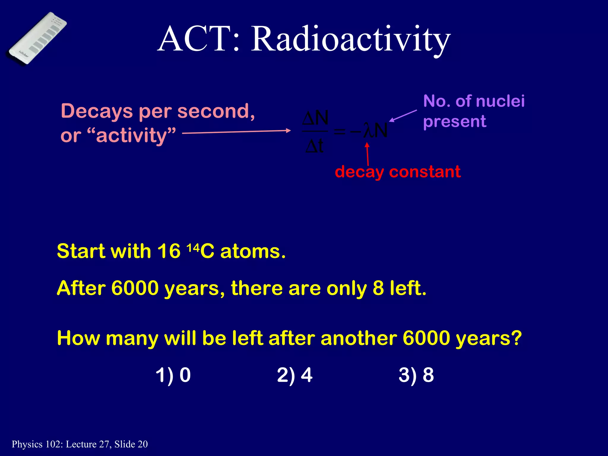 ACT: Radioactivity Start with 16  14 C atoms. After 6000 years, there are only 8 left. How many will be left after another 6000 years? 1) 0 2) 4 3) 8 No. of nuclei present decay constant Decays per second,  or “activity” 