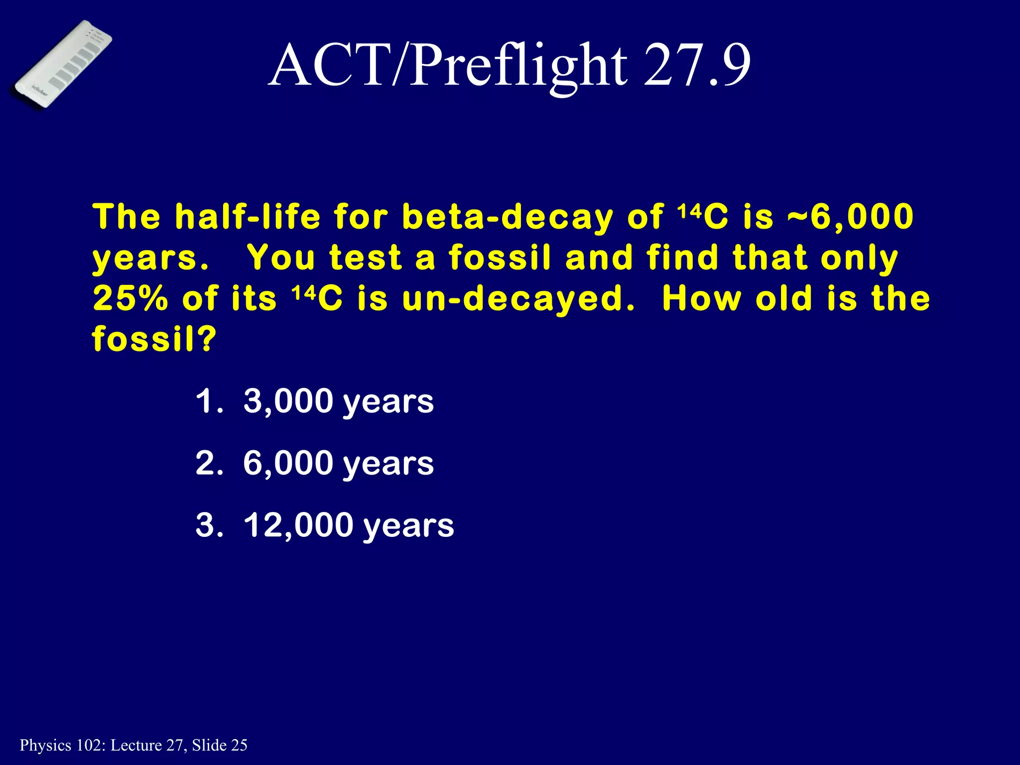 ACT/Preflight 27.9 The half-life for beta-decay of  14 C is ~6,000 years.  You test a fossil and find that only 25% of its  14 C is un-decayed.  How old is the fossil? 1.  3,000 years 2.  6,000 years 3.  12,000 years 