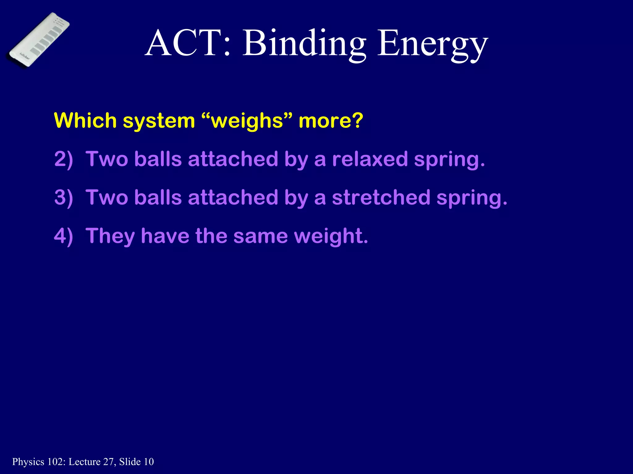 ACT: Binding Energy Which system “weighs” more? Two balls attached by a relaxed spring. Two balls attached by a stretched spring. They have the same weight. 
