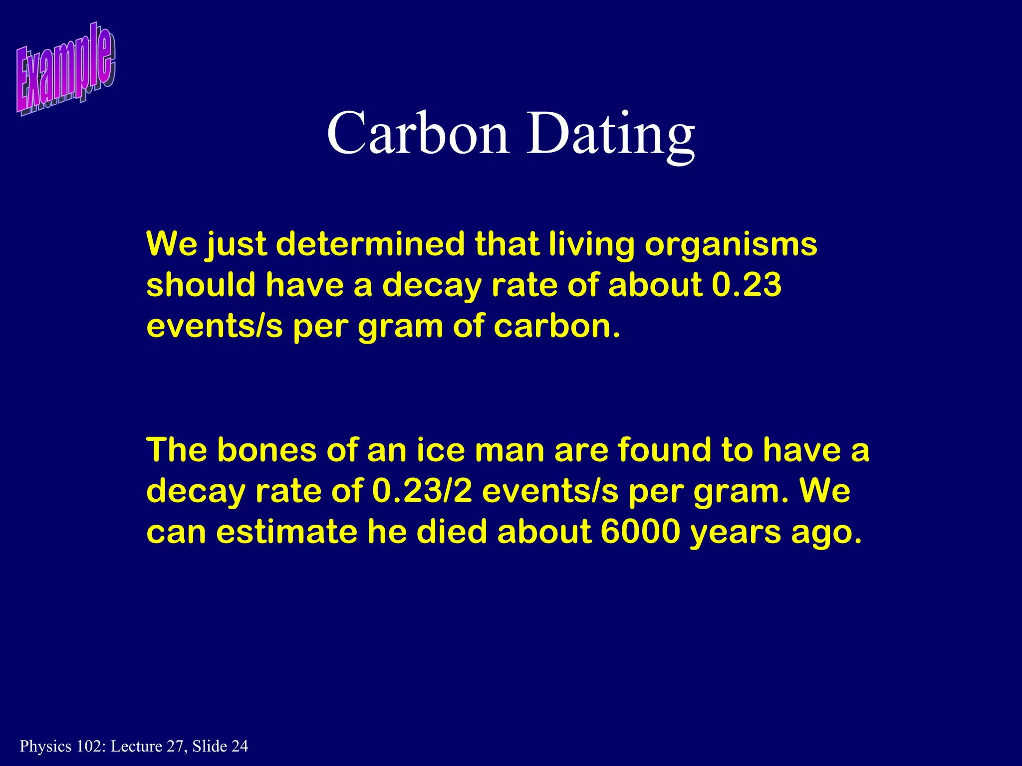 Carbon Dating We just determined that living organisms should have a decay rate of about 0.23 events/s per gram of carbon.  The bones of an ice man are found to have a decay rate of 0.23/2 events/s per gram. We can estimate he died about 6000 years ago. Example 