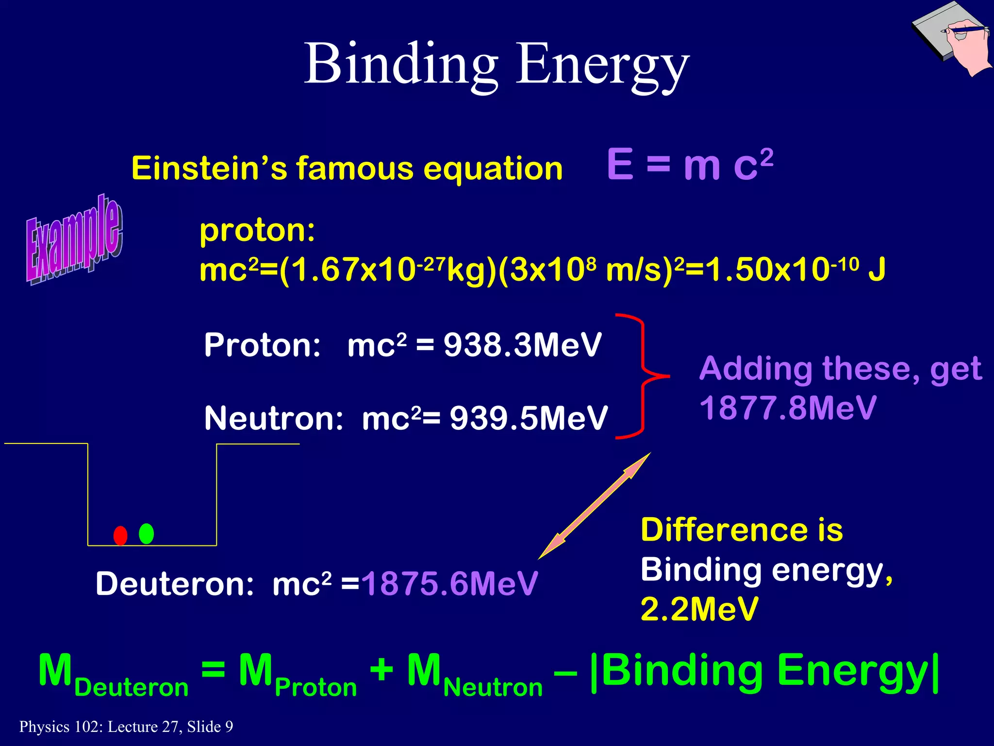 Binding Energy Einstein’s famous equation  E = m c 2 Deuteron:  mc 2  = 1875.6MeV Difference is  Binding energy ,   2.2MeV M Deuteron  = M Proton  + M Neutron  – |Binding Energy| Example proton: mc 2 =(1.67x10 -27 kg)(3x10 8  m/s) 2 =1.50x10 -10  J Proton:  mc 2  = 938.3MeV Neutron:   mc 2 = 939.5MeV Adding these, get 1877.8MeV 
