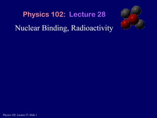 Nuclear Binding, Radioactivity Physics 102:  Lecture 28 