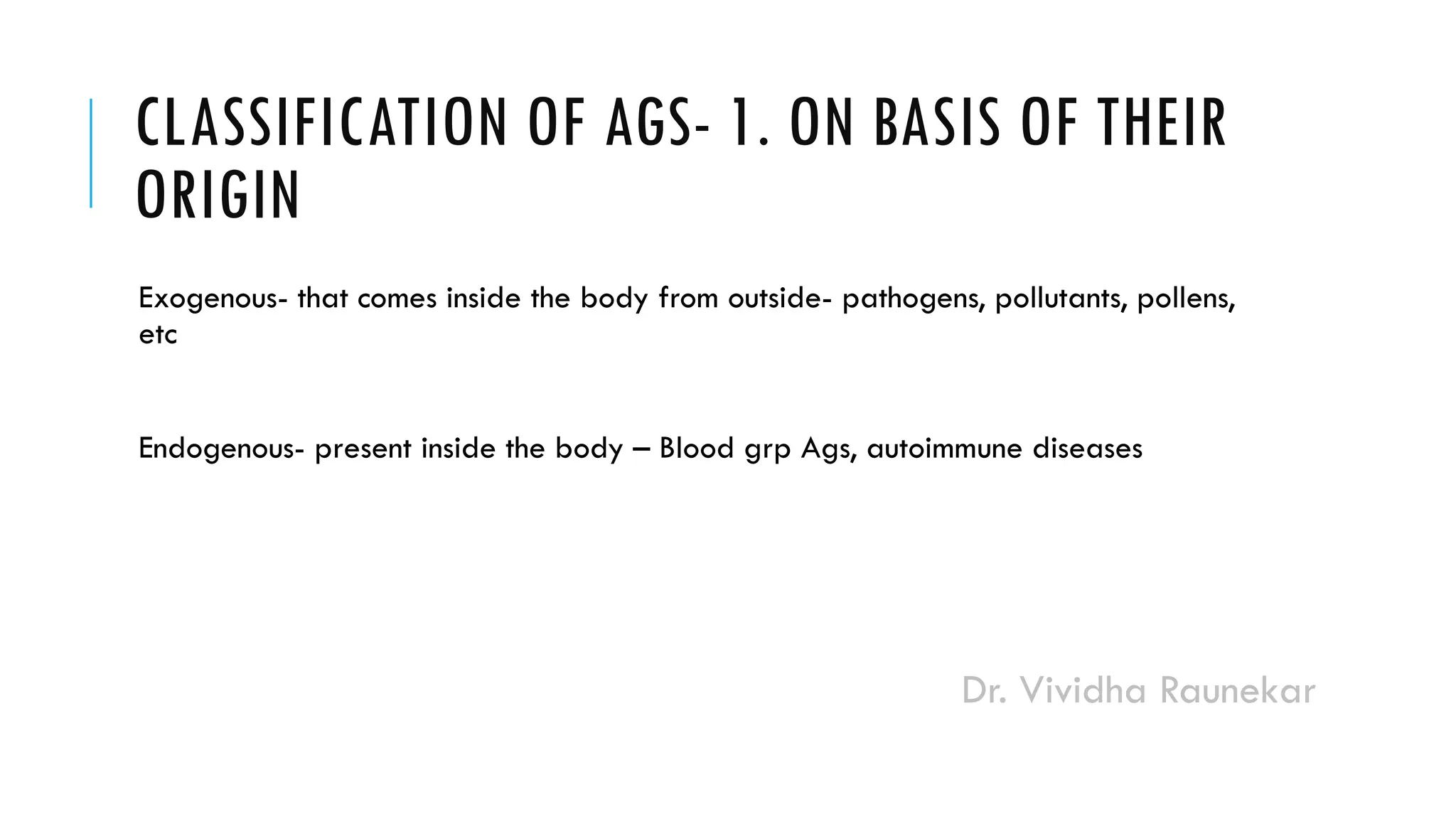 Dr. Vividha Raunekar
CLASSIFICATION OF AGS- 1. ON BASIS OF THEIR
ORIGIN
Exogenous- that comes inside the body from outside- pathogens, pollutants, pollens,
etc
Endogenous- present inside the body – Blood grp Ags, autoimmune diseases
 