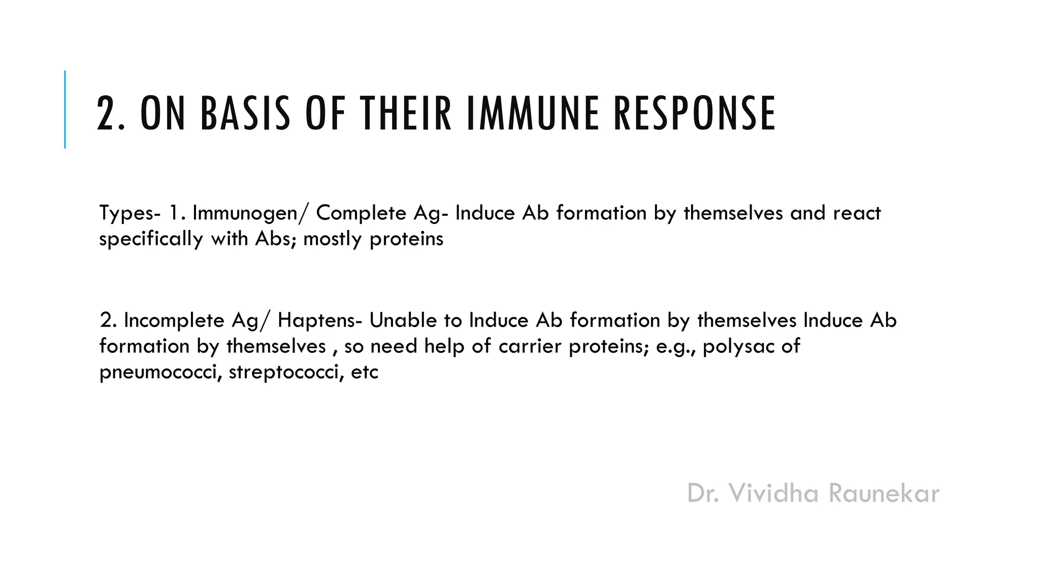 Dr. Vividha Raunekar
2. ON BASIS OF THEIR IMMUNE RESPONSE
Types- 1. Immunogen/ Complete Ag- Induce Ab formation by themselves and react
specifically with Abs; mostly proteins
2. Incomplete Ag/ Haptens- Unable to Induce Ab formation by themselves Induce Ab
formation by themselves , so need help of carrier proteins; e.g., polysac of
pneumococci, streptococci, etc
 