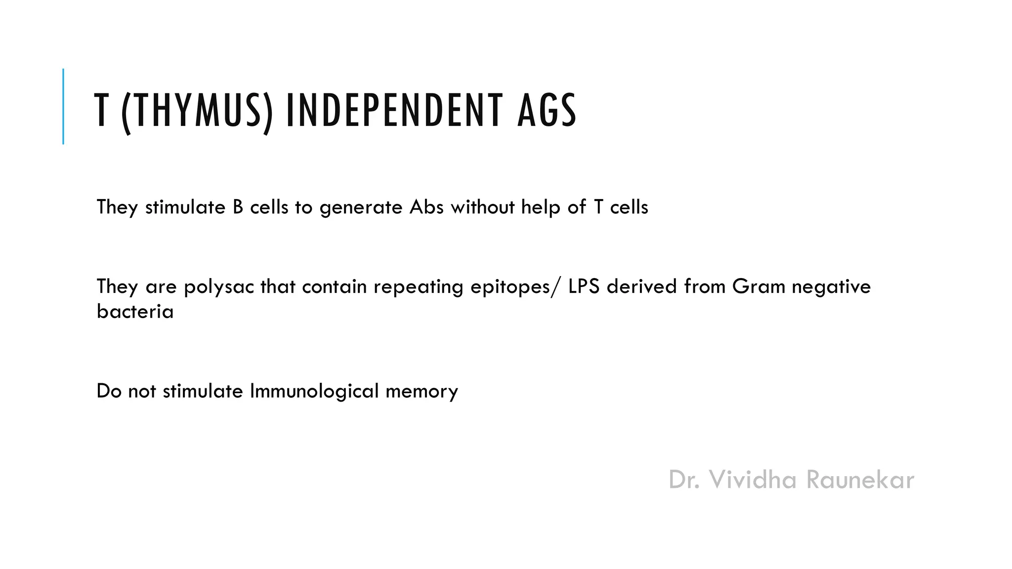 Dr. Vividha Raunekar
T (THYMUS) INDEPENDENT AGS
They stimulate B cells to generate Abs without help of T cells
They are polysac that contain repeating epitopes/ LPS derived from Gram negative
bacteria
Do not stimulate Immunological memory
 