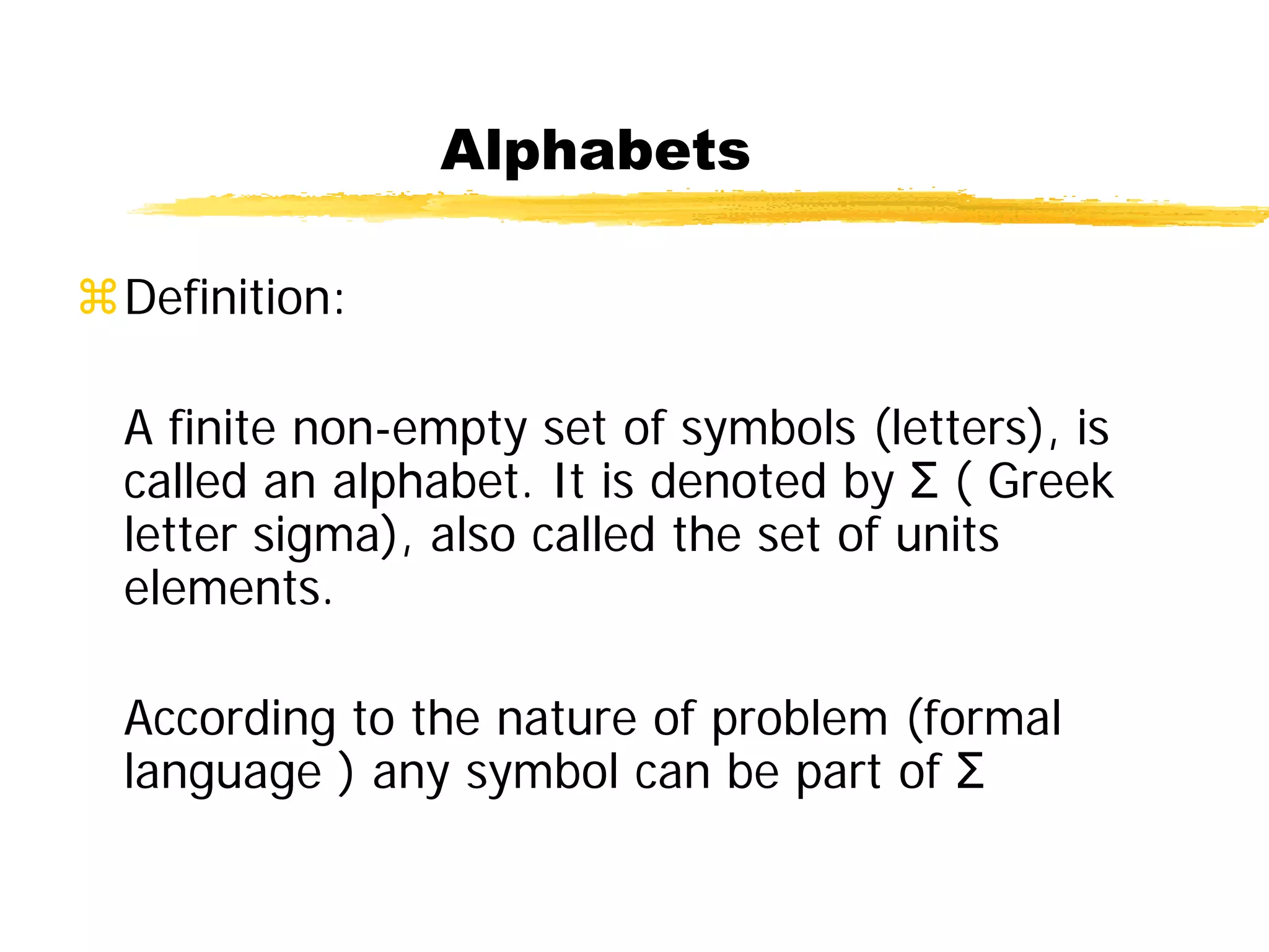 Alphabets
Definition:
A finite non-empty set of symbols (letters), is
called an alphabet. It is denoted by Σ ( Greek
letter sigma), also called the set of units
elements.
According to the nature of problem (formal
language ) any symbol can be part of Σ
 
