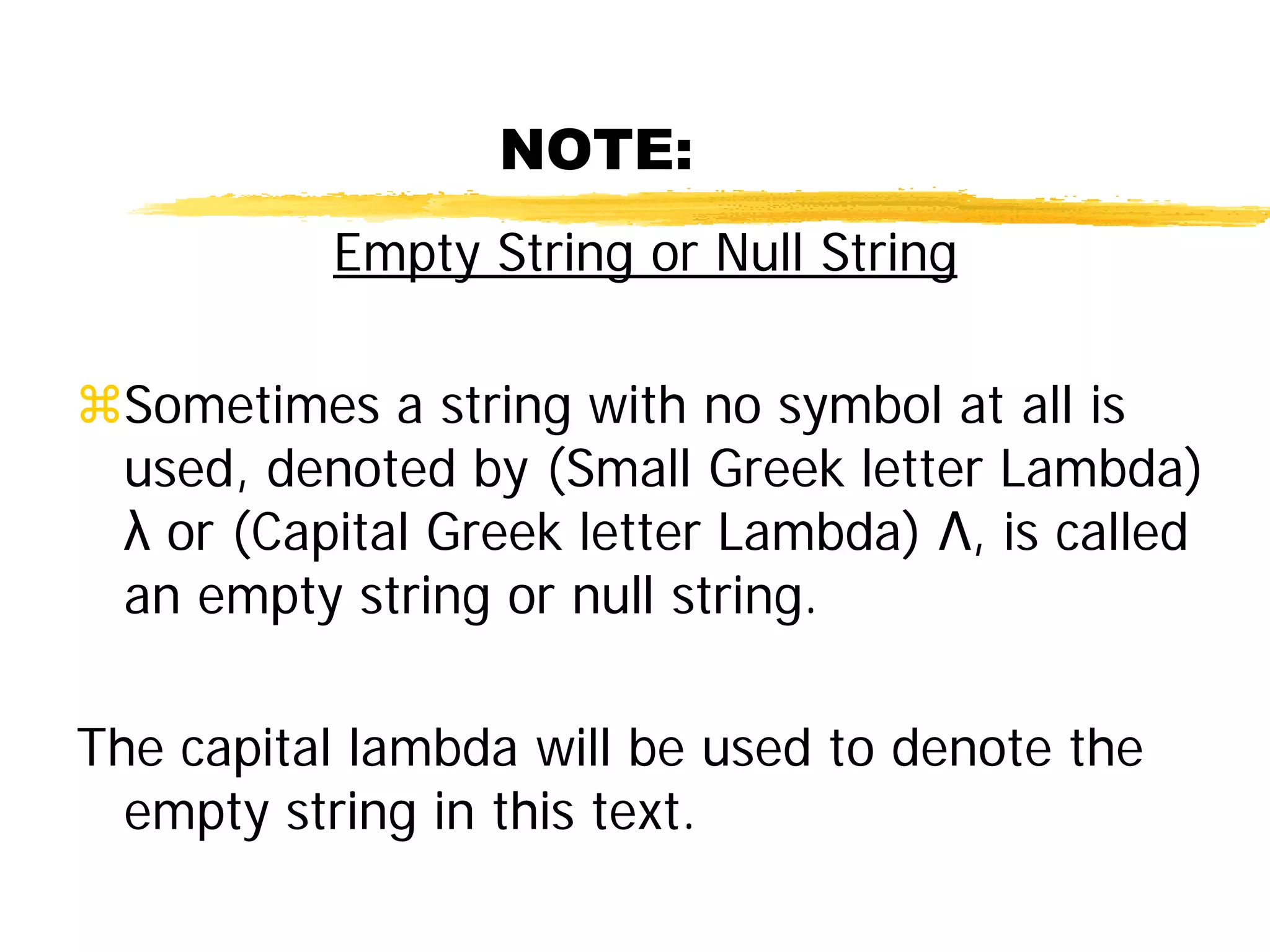 NOTE:
Empty String or Null String
Sometimes a string with no symbol at all is
used, denoted by (Small Greek letter Lambda)
λ or (Capital Greek letter Lambda) Λ, is called
an empty string or null string.
The capital lambda will be used to denote the
empty string in this text.
 