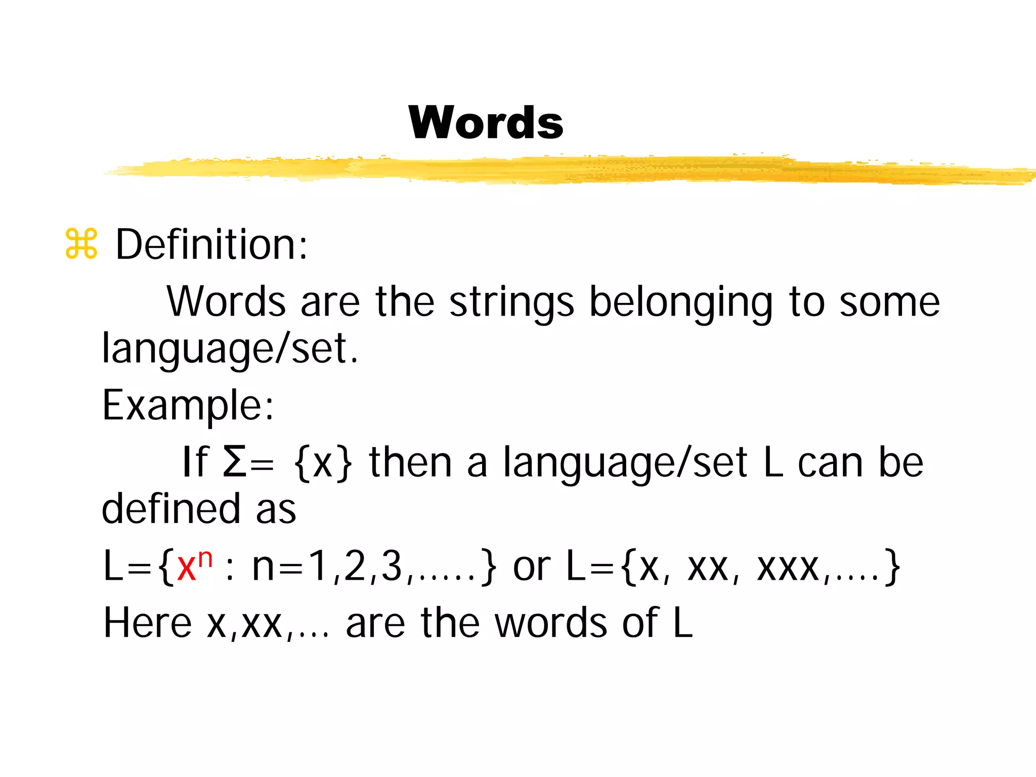 Words
 Definition:
Words are the strings belonging to some
language/set.
Example:
If Σ= {x} then a language/set L can be
defined as
L={xn : n=1,2,3,…..} or L={x, xx, xxx,….}
Here x,xx,… are the words of L
 