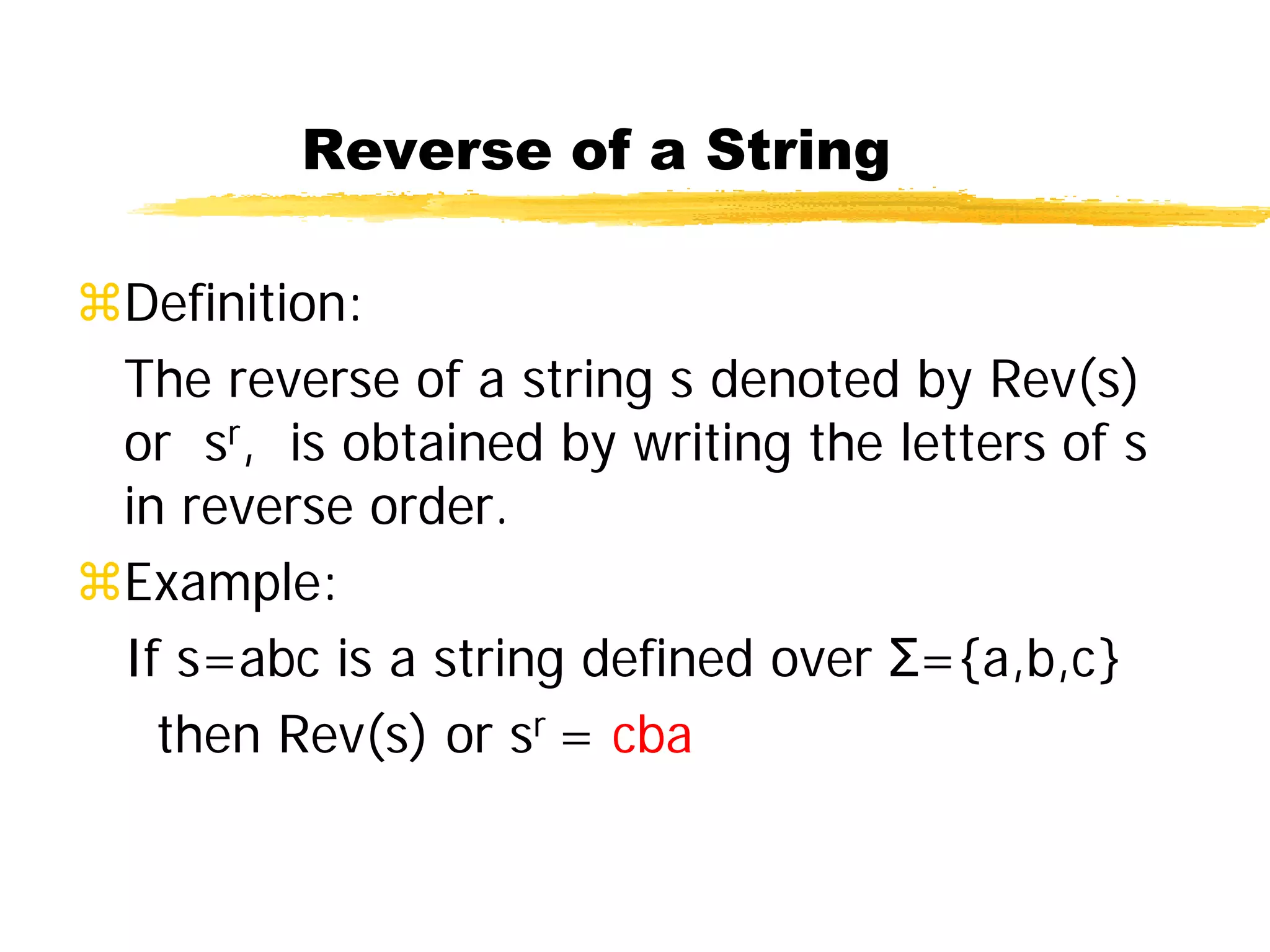 Reverse of a String
Definition:
The reverse of a string s denoted by Rev(s)
or sr, is obtained by writing the letters of s
in reverse order.
Example:
If s=abc is a string defined over Σ={a,b,c}
then Rev(s) or sr = cba
 