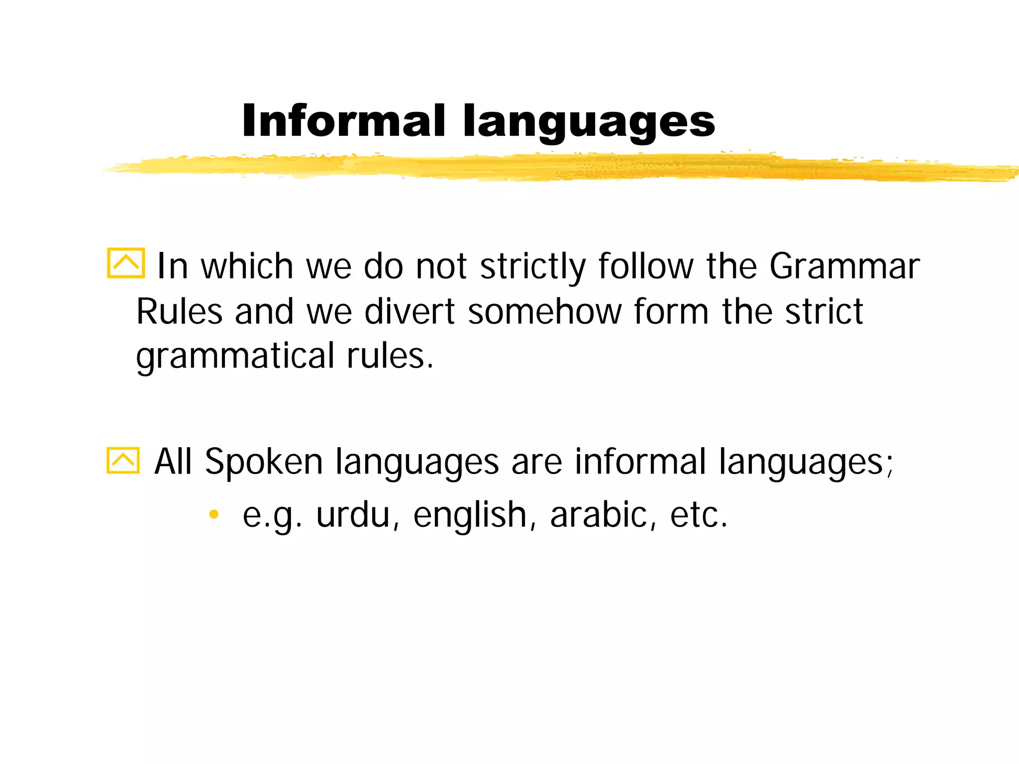 Informal languages
In which we do not strictly follow the Grammar
Rules and we divert somehow form the strict
grammatical rules.
 All Spoken languages are informal languages;
• e.g. urdu, english, arabic, etc.
 