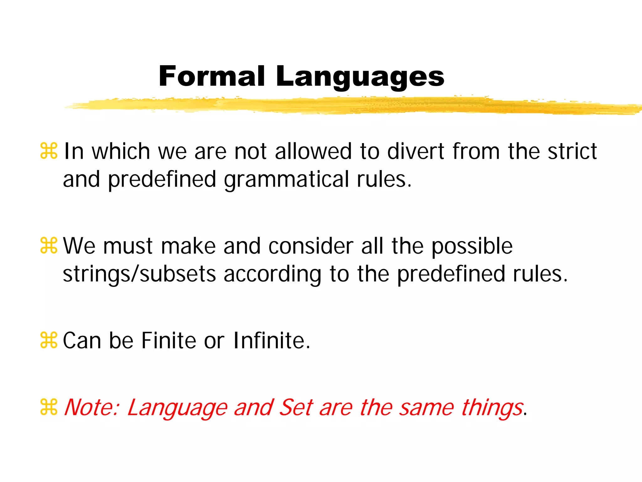 Formal Languages
In which we are not allowed to divert from the strict
and predefined grammatical rules.
We must make and consider all the possible
strings/subsets according to the predefined rules.
Can be Finite or Infinite.
Note: Language and Set are the same things.
 