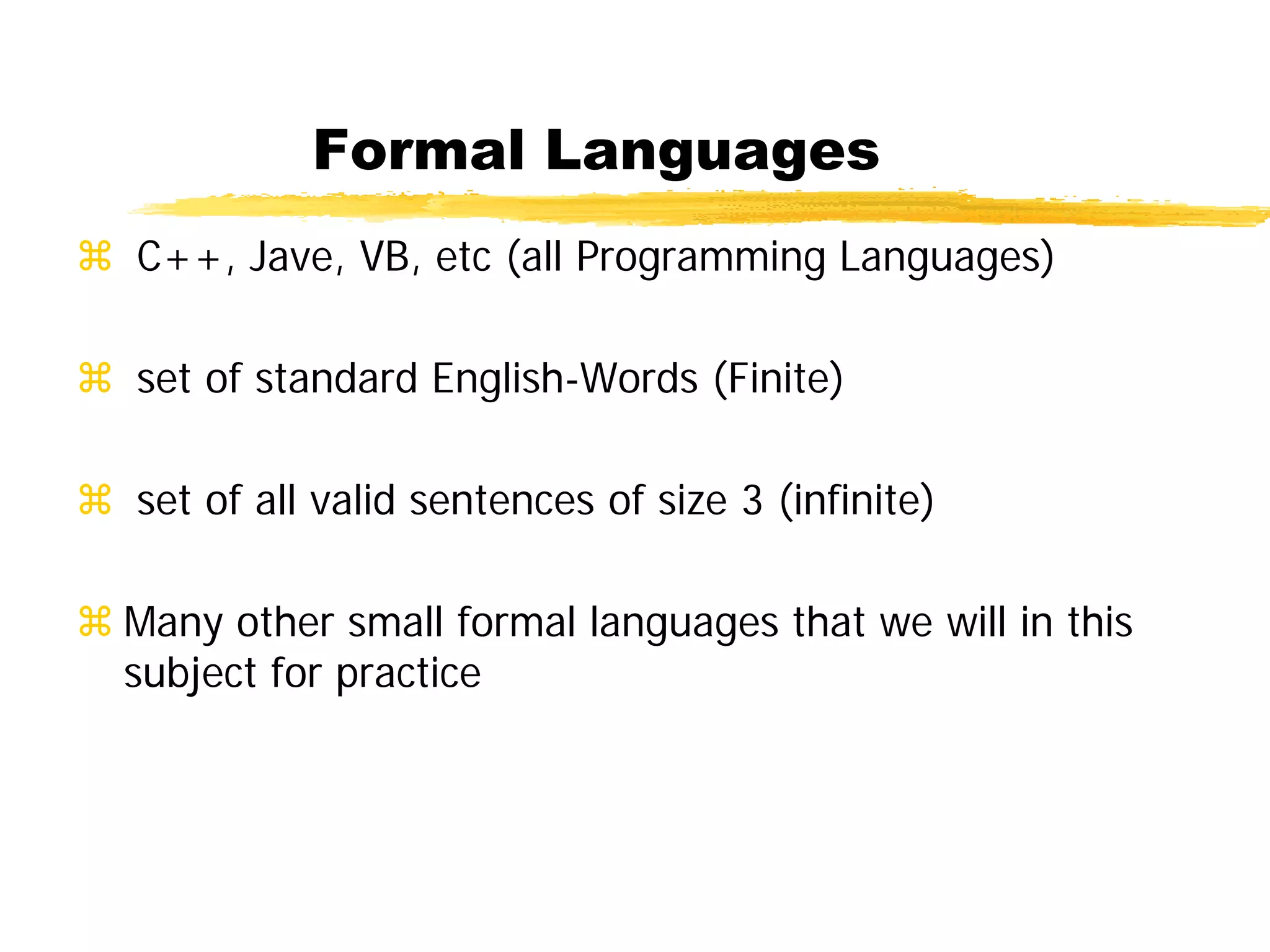 Formal Languages
 C++, Jave, VB, etc (all Programming Languages)
 set of standard English-Words (Finite)
 set of all valid sentences of size 3 (infinite)
 Many other small formal languages that we will in this
subject for practice
 