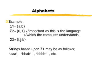 Alphabets
Example:
Σ1={a,b}
Σ2={0,1} //important as this is the language
//which the computer understands.
Σ3={i,j,k}
Strings based upon Σ1 may be as follows;
“aaa”, “bbab” , “bbbb” , etc
 
