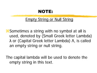 NOTE:
Empty String or Null String
Sometimes a string with no symbol at all is
used, denoted by (Small Greek letter Lambda)
λ or (Capital Greek letter Lambda) Λ, is called
an empty string or null string.
The capital lambda will be used to denote the
empty string in this text.
 