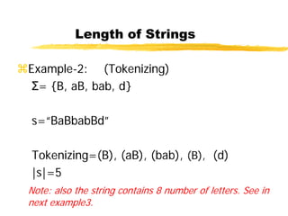 Length of Strings
Example-2: (Tokenizing)
Σ= {B, aB, bab, d}
s=“BaBbabBd”
Tokenizing=(B), (aB), (bab), (B), (d)
|s|=5
Note: also the string contains 8 number of letters. See in
next example3.
 