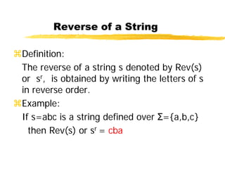 Reverse of a String
Definition:
The reverse of a string s denoted by Rev(s)
or sr, is obtained by writing the letters of s
in reverse order.
Example:
If s=abc is a string defined over Σ={a,b,c}
then Rev(s) or sr = cba
 