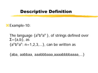 Descriptive Definition
Example-10:
The language {an
bn
an
}, of strings defined over
Σ={a,b}, as
{an
bn
an
: n=1,2,3,…}, can be written as
{aba, aabbaa, aaabbbaaa,aaaabbbbaaaa,…}
 