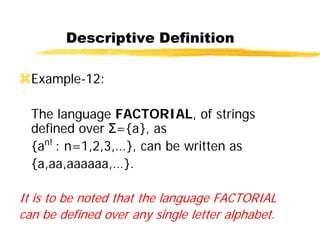 Descriptive Definition
Example-12:
The language FACTORIAL, of strings
defined over Σ={a}, as
{an!
: n=1,2,3,…}, can be written as
{a,aa,aaaaaa,…}.
It is to be noted that the language FACTORIAL
can be defined over any single letter alphabet.
 