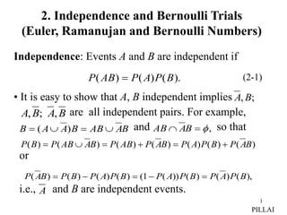 1
Independence: Events A and B are independent if
• It is easy to show that A, B independent implies
are all independent pairs. For example,
and so that
or
i.e., and B are independent events.
).
(
)
(
)
( B
P
A
P
AB
P  (2-1)
;
,B
A
B
A
B
A ,
;
,
B
A
AB
B
A
A
B 


 )
( ,


 B
A
AB
),
(
)
(
)
(
))
(
1
(
)
(
)
(
)
(
)
( B
P
A
P
B
P
A
P
B
P
A
P
B
P
B
A
P 




)
(
)
(
)
(
)
(
)
(
)
(
)
( B
A
P
B
P
A
P
B
A
P
AB
P
B
A
AB
P
B
P 





A
PILLAI
2. Independence and Bernoulli Trials
(Euler, Ramanujan and Bernoulli Numbers)
 