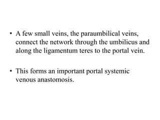 • A few small veins, the paraumbilical veins,
connect the network through the umbilicus and
along the ligamentum teres to the portal vein.

• This forms an important portal systemic
venous anastomosis.

 