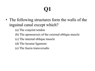 Q1
• The following structures form the walls of the
inguinal canal except which?
(a) The conjoint tendon
(b) The aponeurosis of the external oblique muscle
(c) The internal oblique muscle
(d) The lacunar ligament
(e) The fascia transversalis

 