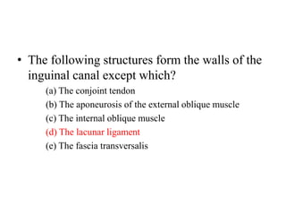 • The following structures form the walls of the
inguinal canal except which?
(a) The conjoint tendon
(b) The aponeurosis of the external oblique muscle
(c) The internal oblique muscle
(d) The lacunar ligament
(e) The fascia transversalis

 