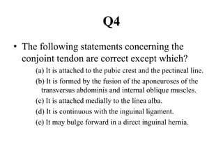 Q4
• The following statements concerning the
conjoint tendon are correct except which?
(a) It is attached to the pubic crest and the pectineal line.
(b) It is formed by the fusion of the aponeuroses of the
transversus abdominis and internal oblique muscles.
(c) It is attached medially to the linea alba.
(d) It is continuous with the inguinal ligament.
(e) It may bulge forward in a direct inguinal hernia.

 
