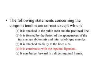 • The following statements concerning the
conjoint tendon are correct except which?
(a) It is attached to the pubic crest and the pectineal line.
(b) It is formed by the fusion of the aponeuroses of the
transversus abdominis and internal oblique muscles.
(c) It is attached medially to the linea alba.
(d) It is continuous with the inguinal ligament.
(e) It may bulge forward in a direct inguinal hernia.

 