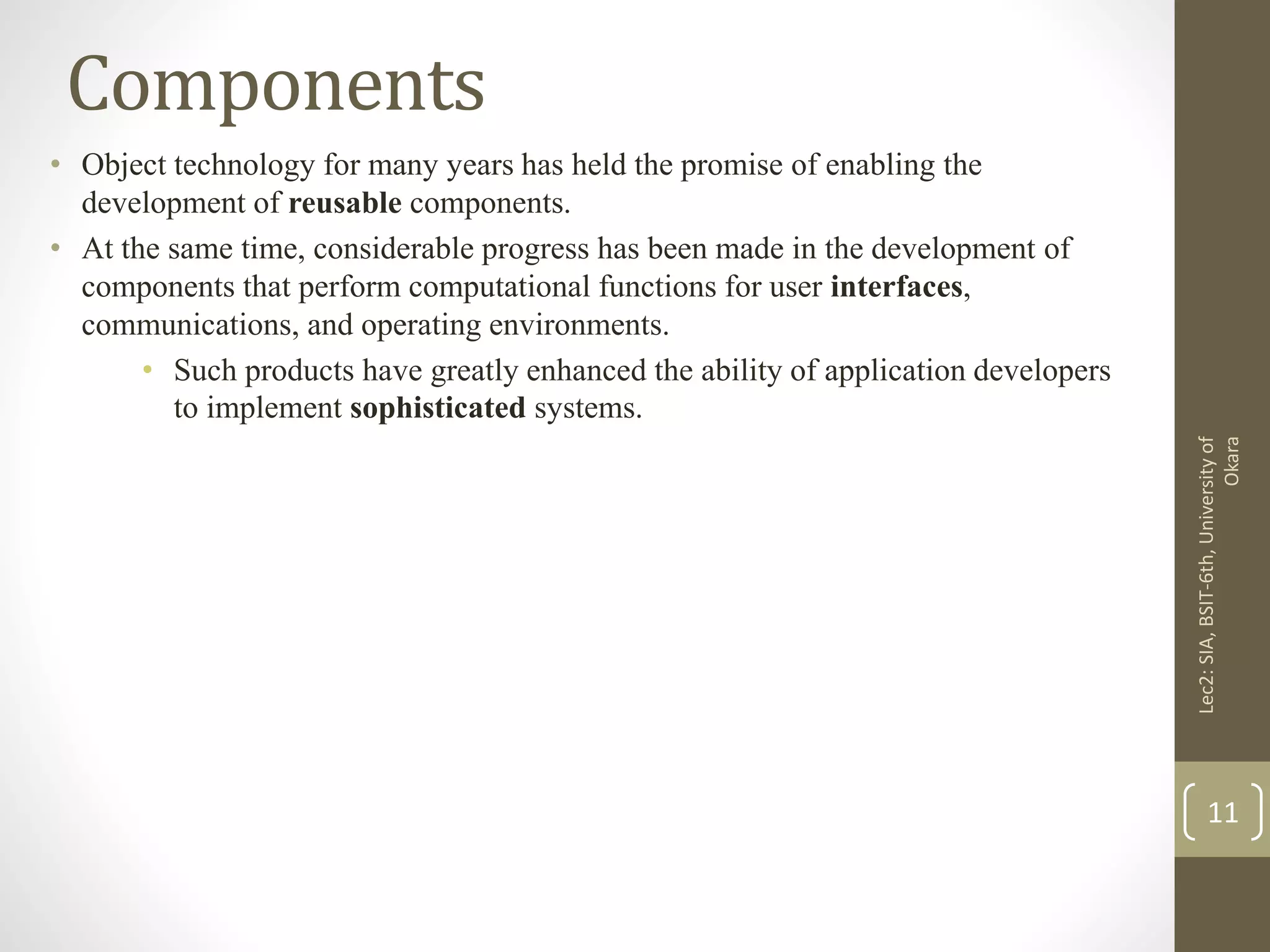 Components
• Object technology for many years has held the promise of enabling the
development of reusable components.
• At the same time, considerable progress has been made in the development of
components that perform computational functions for user interfaces,
communications, and operating environments.
• Such products have greatly enhanced the ability of application developers
to implement sophisticated systems.
Lec2:SIA,BSIT-6th,Universityof
Okara
11
 